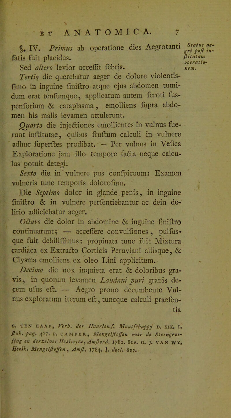 §. IV. Primus ab operatione dies Aegrotanti  fatis fuit placidus. ftitutam . - operatta- Sed altero levior acceflit febris. ««». Tertio die querebatur aeger de dolore violentis- fimo in inguine fmiftro atque ejus abdomen tumi- dum erat tenfumque, applicatum autem fcroti fus- penforium & cataplasma , emolliens fupra abdo- men his malis levamen attulerunt. Ouarto die injectiones emollientes in vulnus fue- runt inftitutae, quibus fruftum calculi in vulnere adhuc fuperftes prodibat. — Per vulnus in Vefica Exploratione jam illo tempore fadta neque calcu- lus potuit detegi. Sexto die in vulnere pus confpicuum: Examen vulneris tunc temporis dolorofum. Die Septimo dolor in glande penis, in inguine fmiftro & in vulnere pertendebantur ac dein de- lirio adficiebatur aeger. Octavo die dolor in abdomine & inguine fmiftro continuarunt; — accefterc convulfiones, pulfus- que fuit dcbiliflimus: propinata tunc fuit Mixtura cardiaca ex Extradto Corticis Peruviani aliisque, &c Clysma emolliens ex oleo Lini applicitum. Deci-,no die nox inquieta erat & doloribus gra- vis, in quorum levamen Laudant puri granis de- cem ufus eft. — Aegro prono decumbente Vul- nus exploratum iterum eft, tuncque calculi praefen- tia C. TEN HAAFj Verb. iler Hanrletrf. Maatfi&appy d. XIX. I. Jhik. pag. 427. p. camper, Mengelfloffen over de Stctngree- jing en derzelver Ilcehvyze, Amjlerd. 1782. 8 vo. c. J. VAN WV, Iteelk. Mengelfloffen, Amfl. 1784. I. deet. 8ve.