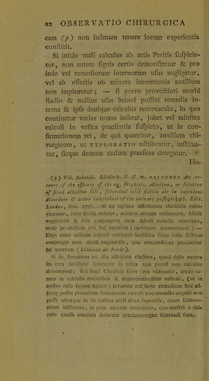 cam (p) non infimum tenere locum experientia eonflidt. Si initio mali calculus ab artis Peritis fufpicie- tur, non autem fignis certis demonftretur & pro inde vel remediorum internorum ufus negligatur, vel ab effedlis ob minora incommoda auxilium non imploretur; — li porro proveftiori morbi Radio & nullius ufus haberi poffint remedia in- terna & ipfe denique calculus receptaculo, in quo continetur varias noxas inferat, jubet vel minima calculi in vefica praefentia fufpicio, ut in con- firmationem rei, de qua quaeritur, auxilium chi- rurgicum, ut exploratio adhibeatur, inftitua- tur, ficquc demum malum praefens detegatur. * Hu- (/.) Vid, Scbeidk. Bibliotb. II. & w. falconet An r.c~ cottre of tbe efiicacy of tbc ttg. Mcpijfic, alkalina, or fiolution ef pxcd alkaline finit, finturated ■tisiib fiixible air in calcttlous chorda s & atber comphtints of tbe urinary pafifii:ges\ittb. Edit. Londoit, 8vo. 1791. Si cx legibus affinitatum chemicis ratio» cincmur, vero fimile videtur, acidum aeriuyn relinquere. Alcali vegetabile & fefe conjungere ct|m Alcali volatile concreto, nnde productum erit Sal neutrum (ctjrbonate Ammoniacal. ) ~ Ergo nunc acidum calculi relinquit facillime fnam bafin fefeqne conjunget eum alcali vegetabile, qua conjun&ionc producitur Sai neutrum fLitbiate de Sonde ). Si lie flatuamus ex illa affinitate electiva, quod Sqlia neutra ita nata facillime folvantur in urina non poteil non calculus dccomponi; fed haec Chemice licet vera videantur, credo ta- men in calculis majoribus & degenerationibus velicae, (ut in lioflro cafu locum habuit) levamen et(i forte remedium hoc ad» ferre pollet plenarium folutionem calculi hoc remedio acquiri non polfe adeoque in iis cafibus nihil aliud fupereffe, quam Lithoto-. miam inftituerc, ut pote unicum remedium, quo meferi a cab, culo caulfa omnium dolorum cruciacuumquc liberandi funt.