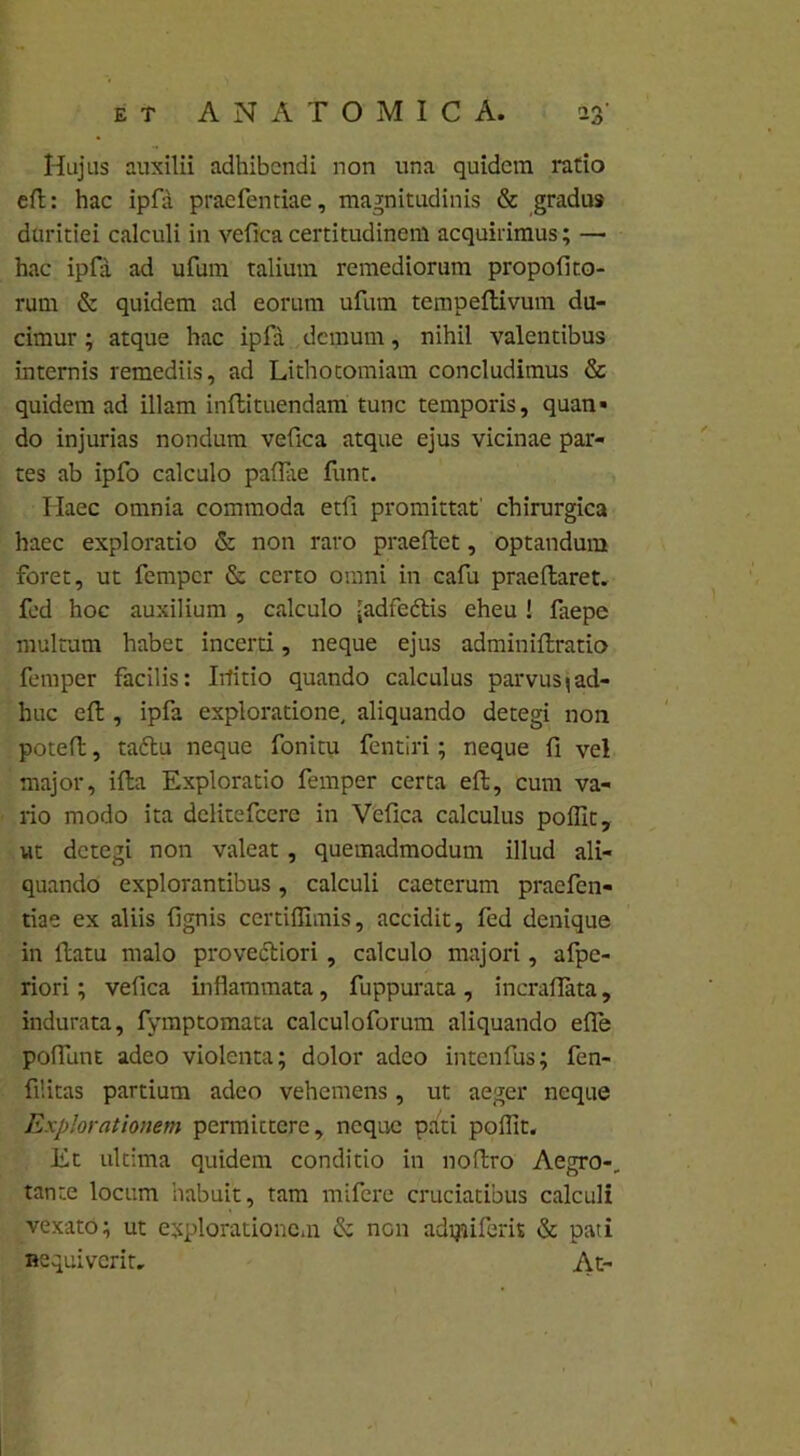 Hujus auxilii adhibendi non una quidem ratio eft: hac ipfa praefentiae, magnitudinis & gradus duritiei calculi in vefica certitudinem acquirimus; — hac ipfa ad ufum talium remediorum propoli to- rum & quidem ad eorum ufum tempeltivum du- cimur ; atque hac ipfa demum, nihil valentibus internis remediis, ad Lithotomiam concludimus & quidem ad illam inltituendam tunc temporis, quan» do injurias nondum vefica atque ejus vicinae par- tes ab ipfo calculo pallae funt. Ilaec omnia commoda etfi promittat' chirurgica haec exploratio & non raro praeltet, optandum foret, ut femper & certo omni in cafu praedaret, fed hoc auxilium , calculo -adfedlis eheu ! laepe multum habet incerti, neque ejus adminiltratio femper facilis: Irfitio quando calculus parvus\ad- huc eft, ipfa exploratione, aliquando detegi non potefl, taftu neque fonitu fentiri; neque fi vel major, ifta Exploratio femper certa eft, cum va- rio modo ita delitefcere in Vefica calculus pollit, ut detegi non valeat, quemadmodum illud ali- quando explorantibus, calculi caeterum praefen- tiae ex aliis lignis certiffimis, accidit, fed denique in ftatu malo provectiori, calculo majori, afpe- riori; vefica inflammata, fuppurata , incraflata, indurata, fymptomata calculoforum aliquando elle poffunt adeo violenta; dolor adeo intenfus; fen- filitas partium adeo vehemens, ut aeger neque Explorationem permittere, neque pati pollit. Et ultima quidem conditio in noftro Aegro-, tante locum habuit, tam mifere cruciatibus calculi vexato; ut explorationem & nGn adiyiiferis & pati Hequiverit. At-