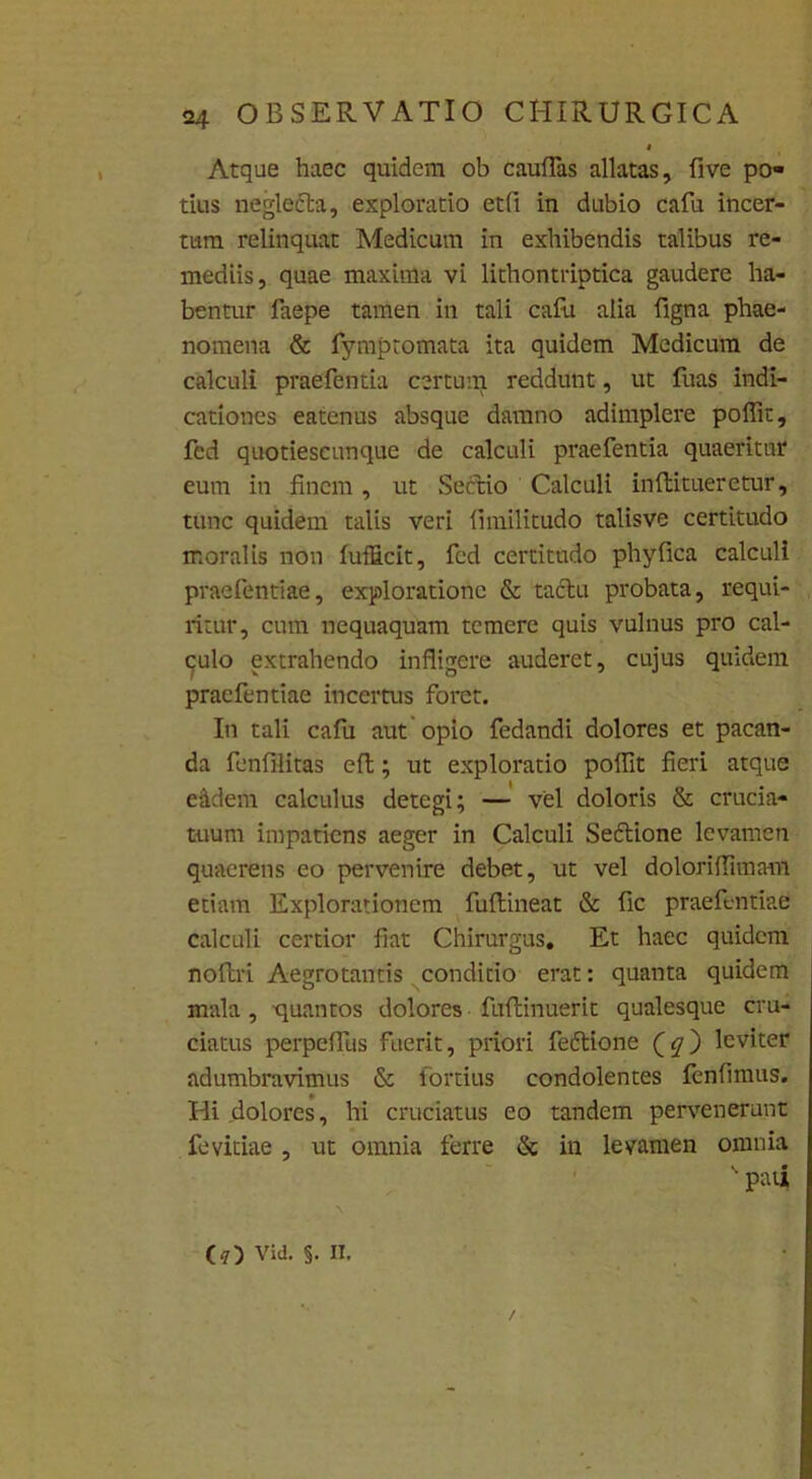 Atque haec quidem ob caudas allatas, five po- tius neglefta, exploratio etfi in dubio cafu incer- tum relinquat Medicum in exhibendis talibus re- mediis, quae maxima vi lithontriptica gaudere ha- bentur faepe tamen in tali cafu alia figna phae- nomena & fympromata ita quidem Medicum de calculi praefentia certum reddunt, ut fuas indi- cationes eatenus absque damno adimplere poffit, fed quotiescunque de calculi praefentia quaeritur eum in finem, ut Sectio Calculi inflitueretur, tunc quidem talis veri fimilitudo talisve certitudo moralis non fuf&cit, fed certitudo phy fica calculi praefentiae, exploratione & tactu probata, requi- ritur, cum nequaquam temere quis vulnus pro cal- culo extrahendo infligere auderet, cujus quidem praefentiae incertus foret. In tali cafu aut opio fedandi dolores et pacan- da fenfilitas efl; ut exploratio poflit fieri atque eidem calculus detegi; — vel doloris & crucia- tuum impatiens aeger in Calculi Seftione levamen quaerens eo pervenire debet, ut vel doloriflimam etiam Explorationem fuftineat & fic praefentiae calculi certior fiat Chirurgus. Et haec quidem noltri Aegrotantis conditio erat: quanta quidem mala , quantos dolores fuflinuerit qualesque cru- ciatus perpeflus fuerit, priori fedtione leviter adumbravimus & Fortius condolentes fenfimus. Hi .dolores, hi cruciatus eo tandem pervenerunt fevitiae , ut omnia ferre & in levamen omnia >ui (?) Vid. §. II. /