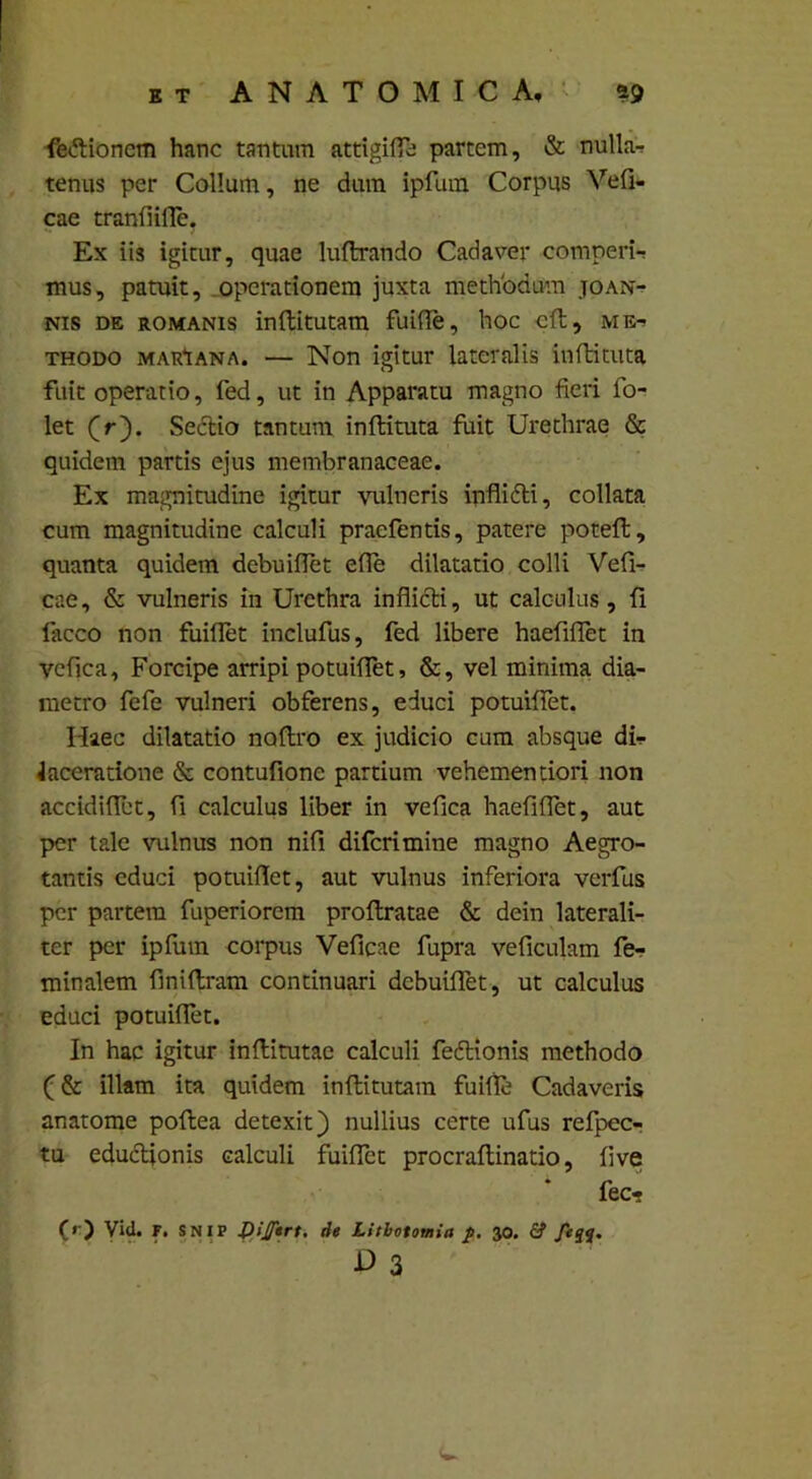 fettionem hanc tantum attigit partem, & nulla- tenus per Collum, ne dum ipflun Corpus Veft- cae tranfiifle. Ex iis igitur, quae luftrando Cadaver comperi-r mus, patuit, operationem juxta methodum joan- nis de romanis inftitutam fuifle, hoc cft, thodo marIana. — Non igitur lateralis inftituta fuit operatio, fed, ut in Apparatu magno fieri fo- let (r). Sectio tantum inftituta fuit Urethrae & quidem partis ejus membranaceae. Ex magnitudine igitur vulneris inflitfti, collata cum magnitudine calculi praefentis, patere poteft, quanta quidem debuiflet efle dilatatio colli Veft- cae, & vulneris in Urethra inflicti, ut calculus, fi facco non fuiflet inclufus, fed libere haefiflet in vcflca, Forcipe arripi potuiflet, &, vel minima dia- metro fefe vulneri obferens, educi potuiflet. Haec dilatatio naftro ex judicio cum absque di- Jaceratione & contufione partium vehementiori non accidifiet, fl calculus liber in vefica haefiflet, aut per tale vulnus non nifi difcrimine magno Aegro- tantis educi potuiflet, aut vulnus inferiora verfus per partem fuperiorem proftratae & dein laterali- ter per ipflun corpus Veficae fupra veflculam fe- minalem finiftram continuari debuiflet, ut calculus educi potuiflet. In hac igitur inftitutac calculi fedtionis methodo (& illam ita quidem inftitutam fuifle Cadaveris anatome poftea detexit) nullius certe ufus refpec- tu educlionis calculi fuiflet procraftinatio, five fec* (•') Vid. F. SNIP de Lithotomia p. 30. 6? D 3