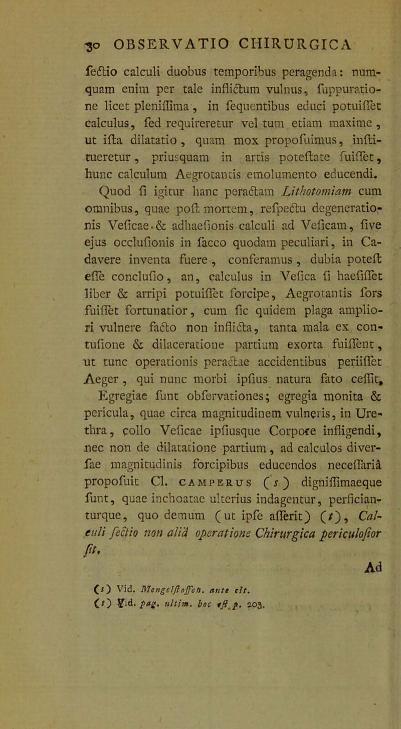 feftio calculi duobus temporibus peragenda: num- quam enim per tale inflidtum vulnus, fuppuratio- ne licet pleniflima, in fequentibus educi potuiflet calculus, fed requireretur vel tum etiam maxime , ut illa dilatatio , quam mox propofuimus, infti- tueretur, priusquam in artis poteftate fuiflet, hunc calculum Aegrotantis emolumento educendi. Quod fi igitur hanc peractam Lithotomiam cum omnibus, quae poit mortem, refpedtu degeneratio- nis Veficae-& adhaeflonis calculi ad Veficam, five ejus occlufionis in facco quodam peculiari, in Ca- davere inventa fuere , conferamus , dubia poteft effle conclufio, an, calculus in Vcfica fi haefifflet liber & arripi potuiflet forcipe, Aegrotantis fors fuiflet fortunatior, cum fic quidem plaga amplio- ri vulnere fadto non inflidta, tanta mala ex con- tufione & dilaceratione partium exorta fuiflent, ut tunc operationis peractae accidentibus periifflet Aeger , qui nunc morbi ipfius natura fato ceffit. Egregiae funt obfervationes; egregia monita & pericula, quae circa magnitudinem vulneris, in Ure- thra, collo Veficae ipfiusque Corpore infligendi, nec non de dilatatione partium, ad calculos diver- fae magnitudinis forcipibus educendos neceflaria propofuit Cl. camperus (s) digniflimaeque funt, quae inchoatae ulterius indagentur, perfician- turque, quo demum (ut ipfe afferit) (f), Cal- eni i fectio non ali'd operatione Chirurgica periculofior fit. Ad (O Vid. Mengclftojfeti. ante cit. (O -Vid, pag. ultim. boc 203.