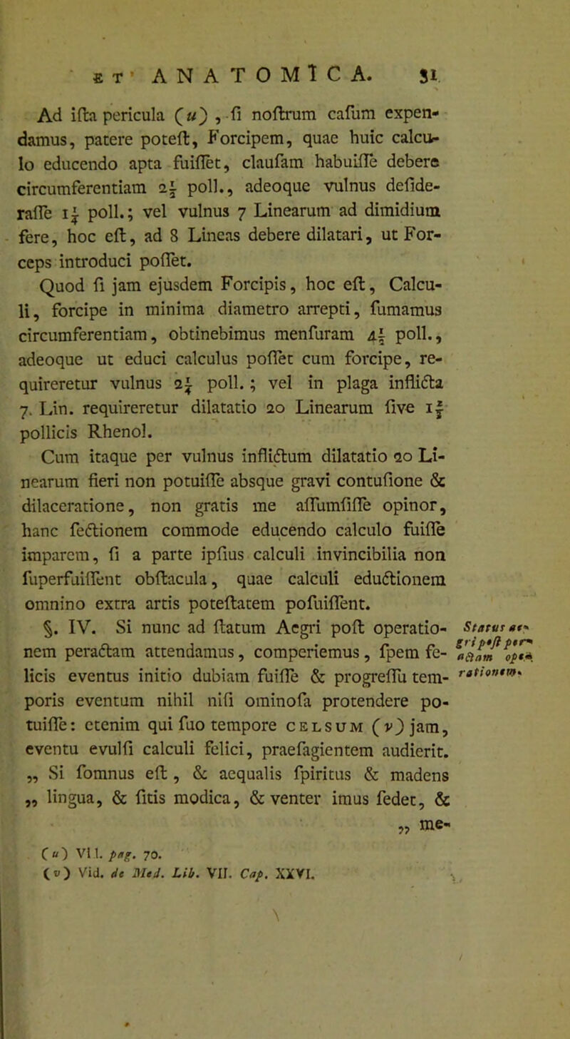 * t • ANATOMICA. Ji Ad ifta pericula (#) ,-fi noftrum cafum expen- damus, patere poteft, Forcipem, quae huic calcu- lo educendo apta fuifiet, claufam habuifie debere circumferentiam i\ pol]., adeoque vulnus defide- rafie ii poli.; vel vulnus 7 Linearum ad dimidium fere, hoc eft, ad 8 Lineas debere dilatari, ut For- ceps introduci pofiet. Quod fi jam ejusdem Forcipis, hoc eft. Calcu- li, forcipe in minima diametro arrepti, fumamus circumferentiam, obtinebimus menfuram /l± poli., adeoque ut educi calculus pofiet cum forcipe, re- quireretur vulnus poli.; vel in plaga inflifla 7. Lin. requireretur dilatatio 20 Linearum five i| pollicis Rheno]. Cum itaque per vulnus infliftum dilatatio <20 Li- nearum fieri non potuifie absque gravi contufione & dilaceratione, non gratis me afiumfifle opinor, hanc fe&ionem commode educendo calculo fuifie imparem, fi a parte ipfius calculi invincibilia non fuperfuiflent obftacula, quae calculi edu&ionem omnino extra artis poteftatem pofuiflent. §. IV. Si nunc ad ftatum Aegri poft operatio- nem peradtam attendamus, comperiemus, fpem fe- licis eventus initio dubiam fuifie & progreflli tem- poris eventum nihil nili ominofa protendere po- tuifie: etenim qui fuo tempore celsum (vj)jam, eventu evulfi calculi felici, praefagientem audierit. „ Si fomnus eft , & aequalis fpiritus & madens „ lingua, & fitis modica, & venter imus fedet, & me- C«) vi 1. p,ig. 70. (t>) Vid. de MeJ. Lib. VII. Cap. XXVI. Statur «t« gri p*ft per» aftam ope* rationem* y>