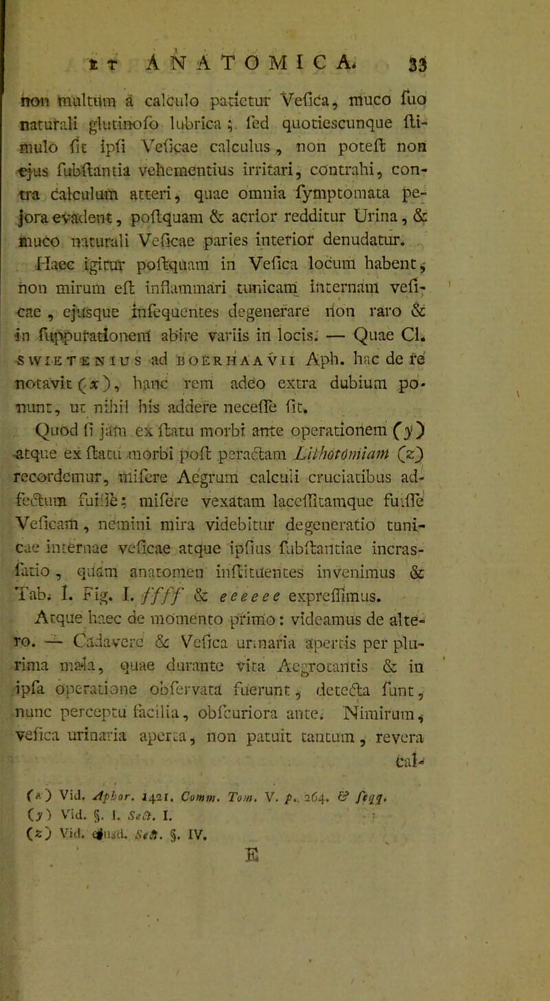 non Inultum a calculo patietur Vefica, muco Tuo naturali glutinofo lubrica fed quotiescunque fli- mulo fit ipfi Vcficae calculus , non pote fi; non •ejus fubflantia vehementius irritari, contrahi, con- tra calculum atteri, quae omnia fymptomata pe- jora evadent, poflquam & acrior redditur Urina, & muco naturali Vcficae paries interior denudatur. Haec igirur poflquam in Vefica locum habent, non mirum eft inflammari tunicam internam vefi- cae , ejusque infequentes degenerare non raro & in fupputationenl abire variis in locis. — Quae Cl. swiETENius ad boerhaavii Aph. hac de re notavit (x), hanc rem adeo extra dubium po- nunt, ut nihil his addere necefle fit. Quod fl jam ex flatu morbi ante operationem (y ) -atque ex flatu morbi pofb pcraclam Lithotomiam (z) recordemur, mifere Aegrum calculi cruciatibus ad- feclum fuifie: mifere vexatam laccffltamque fu.fle Veficam, nemini mira videbitur degeneratio tuni- cae internae vefleae atque ipflus fubflantiae incras- fatio , quam anatomen inflituentes invenimus & Tab< I. Fig. I. ffff & eeeeee exprefflmus. Atque haec de momento primo: videamus de alte- ro. — Cadavere &; Vefica urinaria apertis per plu- rima mada, quae durante vita Aegrotantis & in ipfa operatione obfervata fuerunt, detcfta funt, nunc perceptu facilia, obfcuriora ante. Nimirum * vefica urinaria aperta, non patuit tantum, revera Cal- fO ViJ. Apbor. J421, Comtn. Tom. V. p. 264. & /*0. (jO Vid. §. I. Seft. I. (2) Vid. efiiid. Sttl. §. IV. E