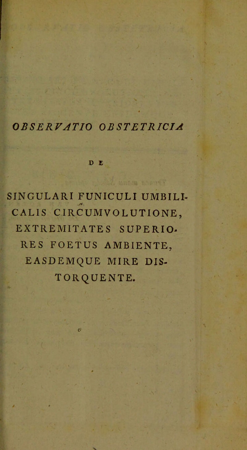 OBSERVATIO OBSTETRICIA D E SINGULARI FUNICULI UMBILI- CALIS CIRCUMVOLUTIONE, EXTREMITATES SUPERIO- RES FOETUS AMBIENTE, EASDEMQUE MIRE DIS- TORQUENTE. C-