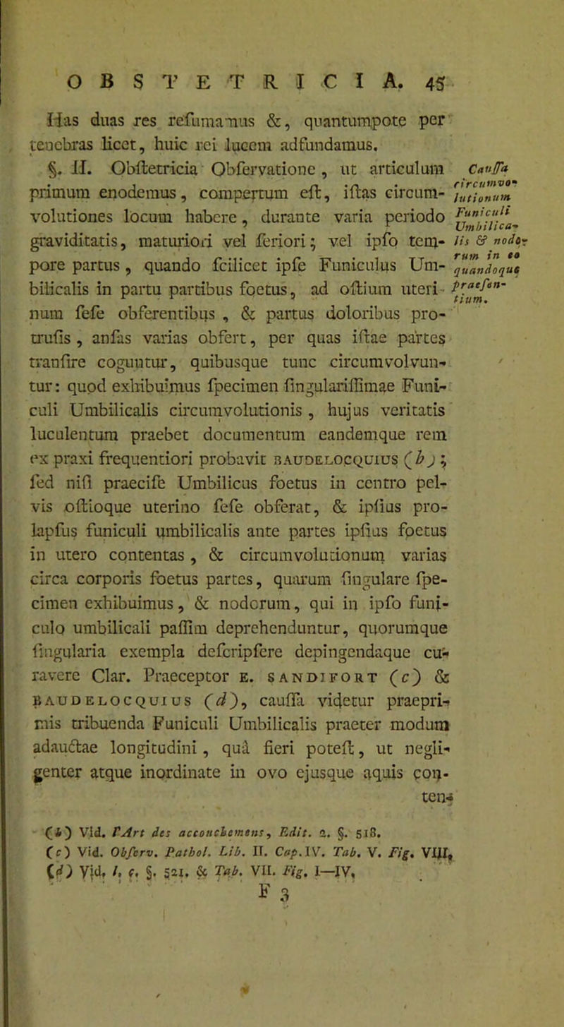 Has duas res redimiamus &, quantumpote per tenebras licet, huic rei lucent adfundamus. §. II. Oblletricia Obfervationc, ut articulum Caufa pnmum enodemus, compertum eft, illas circum- )Ut;onum volutiones locum habere, durante varia periodo 7' graviditatis, maturiori vel feriori; vel ipfo tem- lis & nodo pore partus , quando fcilicct ipfc Funiculus Uni- '“Jandlqut bilicalis in partu partibus foetus, ad o Ilium uteri - num fefe obferentibijs , & partus doloribus pro- trufis , anfas varias obfert, per quas illae partes tranfire coguntur, quibusque tunc circumvolvun- tur: quod exhibuimus fpecimen fmgulariffimae Funi- culi Umbilicalis circumvolutionis , hujus veritatis luculentum praebet documentum eandemque rem ex praxi frequentiori probavit raudelocquius Qbj ; fed nifl praecife Umbilicus foetus in centro pel- vis oftioque uterino fefe obferat, & ipiius pro- lapfus funiculi umbilicalis ante partes ipiius foetus in utero contentas, & circumvolutionum varias circa corporis foetus partes, quarum lingulare fpe- cimen exhibuimus, & noderum, qui in ipfo funi- culo umbilicali pallim deprehenduntur, quorumque lingularia exempla defcripfcre depingendaque cu>* ravere Clar. Praeceptor e. sandifort (c) & baudelocquius (d), caulfa videtur praepri- nis tribuenda Funiculi Umbilicalis praeter modum adaudtae longitudini, qui fieri potell, ut negli- genter atque inordinate in ovo ejusque aquis con- te n-* (4) Vid. TArt des acconchemens, Edit. a. §. 518. CO Vid. Obfcrv. Patbol. Lib. II. Cap. IV. Tab. V. Fig. VIII, (d) Vid. /. (. §. S2X. & Tab. VII. F(g. I—IV, F 3