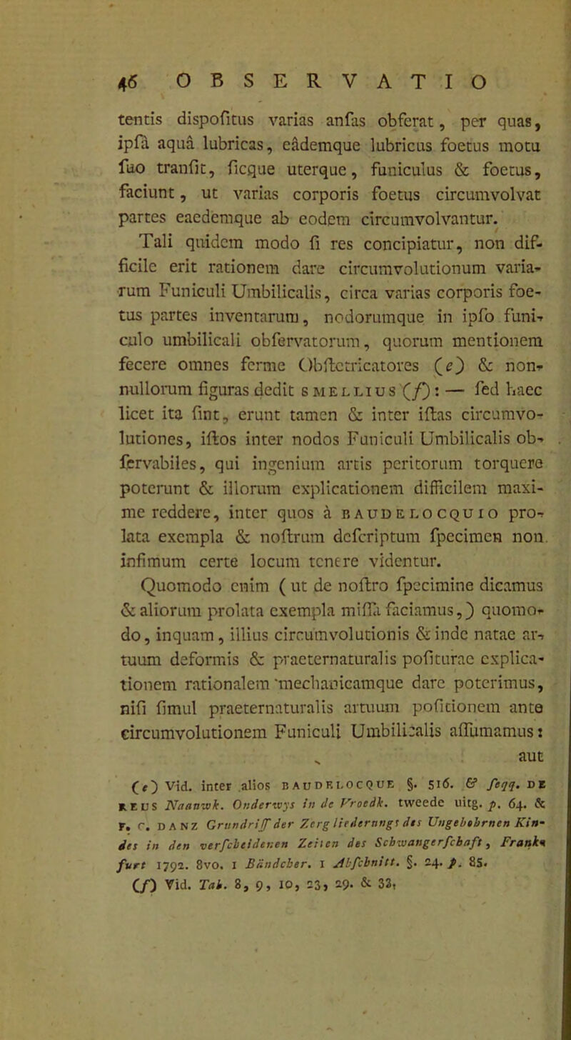 tentis dispofitus varias anfas obferat, per quas, ipfa aqua lubricas, eademque lubricus foetus motu fuo tranfit, ficque uterque, funiculus & foetus, faciunt, ut A\arias corporis foetus circumvolvat partes eaedemque ab eodem circumvolvantur. Tali quidem modo fi res concipiatur, non dif- ficile erit rationem dare circumvolutionum varia- rum Funiculi Umbilicalis, circa varias corporis foe- tus partes inventarum, nodorumque in ipfo funi- culo umbilicali obfervatorum, quorum mentionem fecere omnes ferme Obfte tricator es (O & non- nullorum figuras dedit bmeluus (/): — fed haec licet ita fint, erunt tamen & inter illas circumvo- lutiones, illos inter nodos Funiculi Umbilicalis ob- fervabiles, qui ingenium artis peritorum torquere poterunt & illorum explicationem difficilem maxi- me reddere, ititer quos a eaudelocquio pro- lata exempla & nollrum deferiptum fpecimcn non. infimum certe locum tenere videntur. Quomodo enim (ut de nollro fpecimine dicamus & aliorum prolata exempla milia faciamus,) quomo- do, inquam, illius circumvolutionis &indc natae ar- tuum deformis & praeternaluralis politurae explica- tionem rationalem ‘mechamcamque dare poterimus, nifi fimul praeternaturalis artuum pofitionem ante circumvolutionem Funiculi Umbilicalis afiumamusj „ aut (O Vid. inter alios baudklocque §. 516. & feqq. de mus Naan-.vk. Onderwys in de Vroedk. tweede uitg. p. 64. & F. c. danz Grundriffder Zerg Ihdernngs dis Ungebehrnen Kin- des in den verfebeidenen Zeiicn des Scbuiangerfcbaft, Frank« fure 1792. 8vo. 1 Bdndcber. I Abfcbnitt. §. 24. p. 8S. (/) Vid. Tak. 8, 9, 10, 23, 19. & 33,