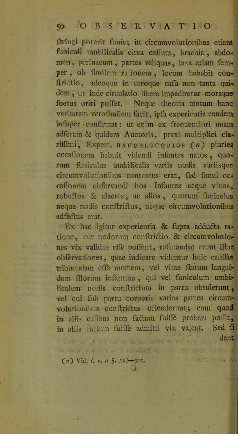 ftringi poterit funis; in circumvolutionibus etiam funiculi umbilicalis circa collum, brachia, abdo- men , perinaeum, partes reliquas, laxa etiam fem- per, ob fimilem rationem , locum habebit con- ftridtio, adeoque in utroque cafu non tanta qui- dem , ut inde circulatio libera impediretur morsque foetus oriri polfet. Neque theoria tantum hanc veritatem verofimilem facit, ipfa experientia eandem infuper confirmat: ut enim ex frequentiori unam adferam & quidem Auctoris, praxi multiplici cla- riilimi, Expert. baudelocquius («) pluries occafioncm habuit videndi infantes natos , quo- rum funiculus umbilicalis variis nodis variisque circumvolutionibus contortus erat, fed fimul oc- cafioncm obfervandi hos Infantes aeque vivos, robuRos & alacres, ac alios , quorum funiculus neque nodis conRridtus, neque circumvolutionibus adfedtus erat. Ex hac igitur experientia & fupra addufta ra- tione, cur nodorum conRridlio & circumvolutio- nes vix valid e elfe pofftnt, refutandae erunt illae obfervationes, quae indicare videntur huic caulfae tribuendam elle mortem, vel vitae Ratum langui- dum illorum infantum , qui vel funiculum umbi- licalem nodis conRriftum in partu obtulerunt, vel qui fub partu corporis varias partes circum- volutionibus conRrictas oRcndcrunt; cum quod in aliis cafibus non facium fuilfe probari poffit, in aliis faRuin fuifle admitti vix valeat. Sed fi dent (») Vid. /. c. a §. 318—522.