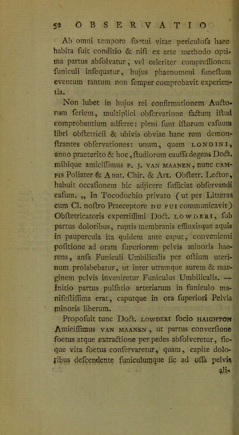 Ab omni tempore fb-itui vitae periculofa haec habita fuit conditio & nifi ex arte methodo opti- ma partus abfolvatur, vel celeriter compreffioncm funiculi infequatur, hujus phaenomeni funeftum eventum tantum non femper comprobavit experien- tia. Non lubet in hujus rei confirmationem Audio- mm feriem, multiplici obfervatione fadlum illud comprobantium adferre: pleni funt illorum cafuura libri obfletricii & ubivis obviae hanc rem demon- flrantes obfervationes: unum, quem londini, anno praeterito & hoc, Rudiorum caulfa degens Dodl. mihique amiciffimus p. j. van maanen , nunc cam- pis Poliater & A nat. Chir. & Art. Oblletr. Ledlor-, habuit occafionem hic adjicere fufficiat obfervandi cafum. „ In Tocodochio privato (ut per Litteras cum Cl. noftro Praeceptore du pui communicavit) Oblletricatoris expertiffimi Dodl. lowdrri, fub partus doloribus, ruptis membranis effluxisque aquis in paupercula ita quidem ante caput, convenienti pofitione ad oram fuperiorem pelvis minoris hae- rens, anfa Funiculi Umbilicalis per oflium uteri- num prolabebatur, ut inter utramque aurem & mar- ginem pelvis inveniretur Funiculus Umbilicalis. — Initio partus pulfatio arteriarum in funiculo ma- nifeftiffima erat, caputque in ora fuperiori Pelvis minoris liberum. Propofuit tunc Dodl. lowdert focio haighton Amiciffimus van maanen , ut partus converfione foetus atque extraclione per pedes abfolveretur, fic- que vita foetus confervaretur, quam, capite dolo- nibus defcendente funiculumque fic ad offa pelvis, ?di-«