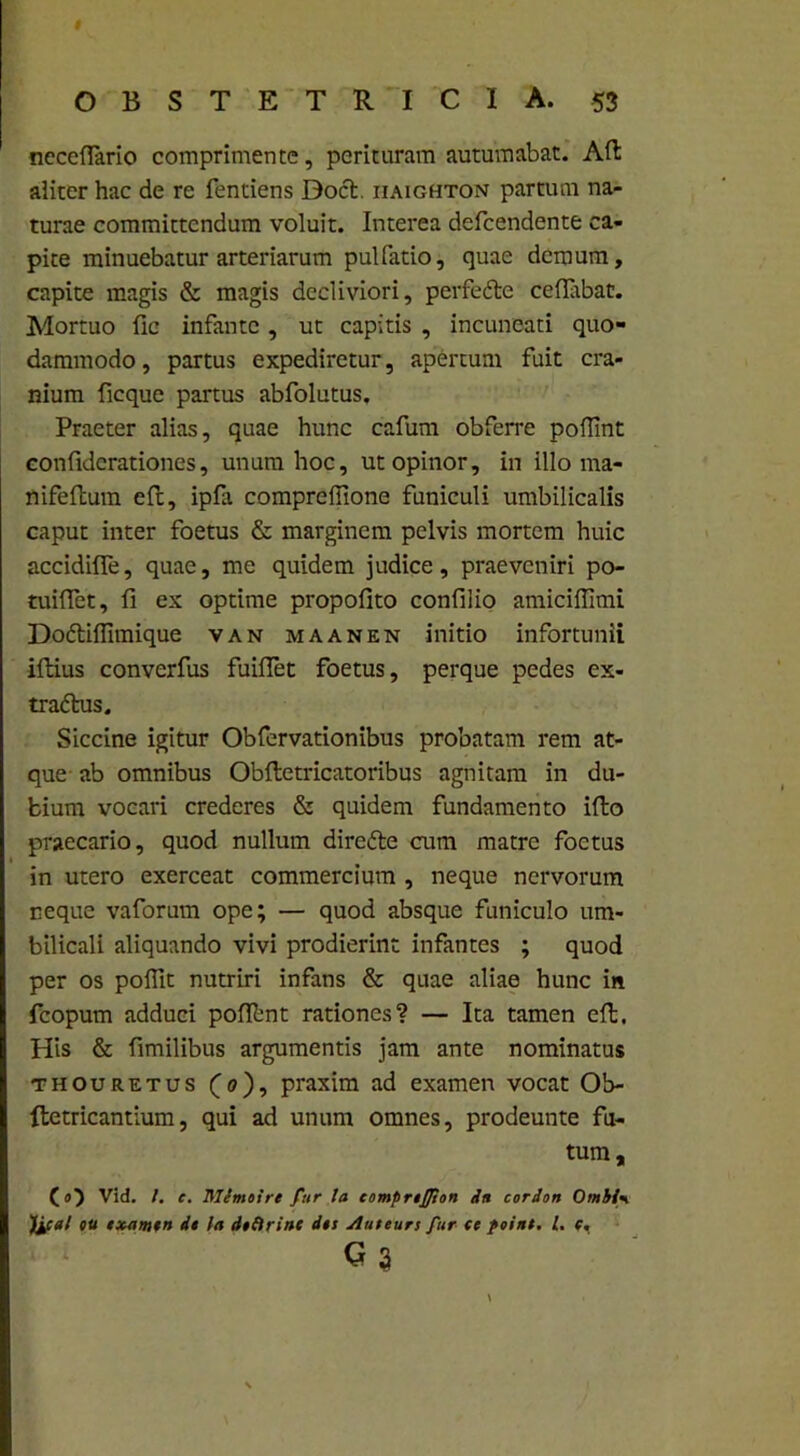 necelfario comprimente, perituram autumabat. Ad aliter hac de re Tendens Boet, iiaighton partum na- turae committendum voluit. Interea defeendente ca- pite minuebatur arteriarum pullatio, quae demum, capite magis & magis decliviori, perfedte ceflabat. Mortuo fio infante, ut capitis , incuncati quo- dammodo , partus expediretur, apertum fuit cra- nium ficque partus abfolutus. Praeter alias, quae hunc cafum obferre poflint confidcrationes, unum hoc, ut opinor, in illo ma- nifeftum efc, ipfa compreflione funiculi umbilicalis caput inter foetus & marginem pelvis mortem huic accidiffe, quae, me quidem judice, praeveniri po- tuiffet, fi ex optime propofito confiiio amiciffimi Dodtilfimique van maanen initio infortunii illius converfus fuillet foetus, perque pedes ex- tradlus. Siccine igitur Obfervationibus probatam rem at- que ab omnibus Oblletricatoribus agnitam in du- bium vocari crederes & quidem fundamento illo praecario, quod nullum diredle cum matre foetus in utero exerceat commercium , neque nervorum neque vaforum ope; — quod absque funiculo um- bilicali aliquando vivi prodierint infantes ; quod per os polfit nutriri infans & quae aliae hunc in fcopum adduci pollbnt rationes? — Ita tamen eft. His & fimilibus argumentis jam ante nominatus thouretus (0), praxim ad examen vocat Ob- fletricantium, qui ad unum omnes, prodeunte fu- tum, (_o) Vid. /. e. Mlmoire fur la compnjpon in corion Otnbi’«i )ica! tu examen de la dtOrinc des Auteurs fur te point. I. e, C3