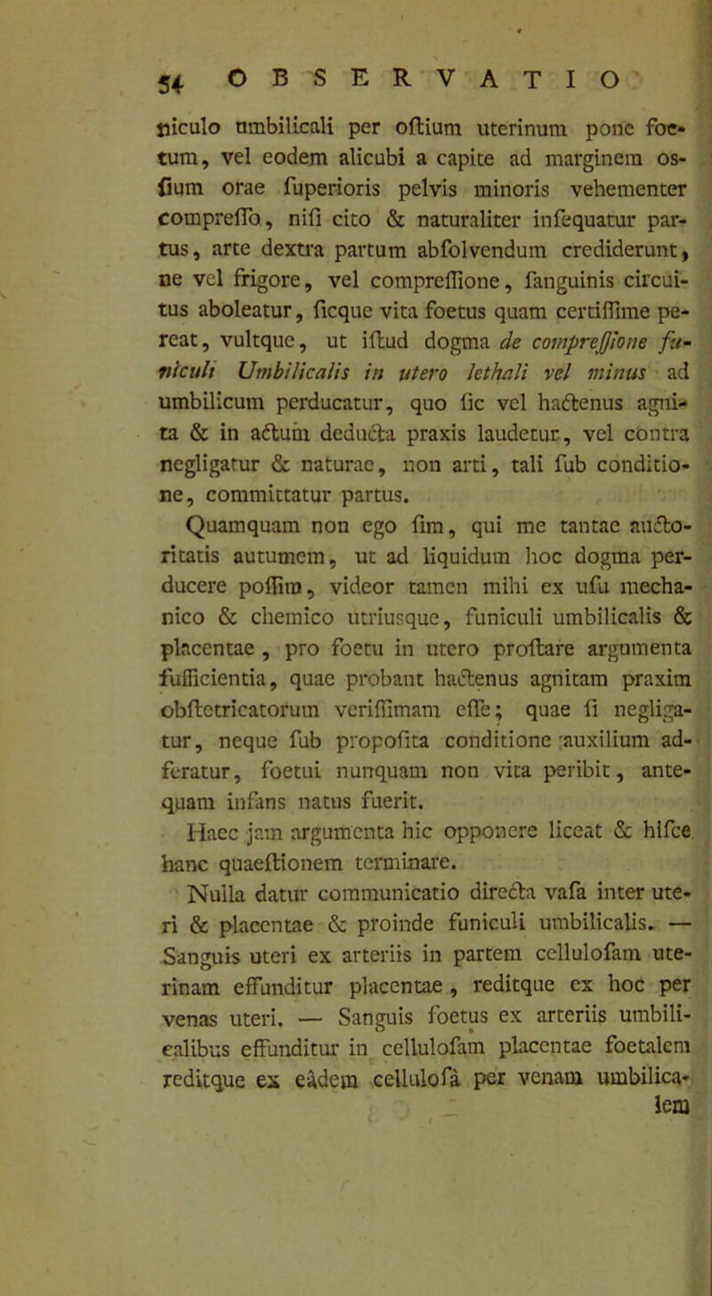 luculo umbilicali per oflium uterinum pone foe- tum, vel eodem alicubi a capite ad marginem os- fium orae fuperioris pelvis minoris vehementer compreffo, nifi cito & naturaliter infequatur par- tus, arte dextra partum abfolvendum crediderunt, ne vel frigore, vel compreffione, fanguinis circui- tus aboleatur, ficquc vita foetus quam certiffime pe- reat, vultque, ut iflud dogma de compreffione fu- nicult Umbilicalis in utero Icthali vel minus ad umbilicum perducatur, quo lic vel hadlenus agni- ta & in adlum deducia praxis laudetur, vel contra negligatur & naturae, non arti, tali fub conditio- ne, committatur partus. Quamquam non ego fim, qui me tantae audlo- ritatis autumem, ut ad liquidum hoc dogma per- ducere poflira, videor tamen mihi ex ufu mecha- nico & chemico utriusque, funiculi umbilicalis & placentae , pro foetu in utero proflare argumenta fufficientia, quae probant hactenus agnitam praxim obflctricatorum veriflimam efle; quae fi negliga- tur, neque fub propofita conditione :auxilium ad- feratur, foetui nunquam non vita peribit, ante- quam infans natus fuerit. Haec jam argumenta hic opponere liceat & hifce hanc quaeftionem terminare. Nuila datur communicatio diredta vafa inter ute- ri & placentae & proinde funiculi umbilicalis. — Sanguis uteri ex arteriis in partem cellulofam ute- rinam effunditur placentae , reditque ex hoc per venas uteri. — Sanguis foetus ex arteriis umbili- calibus effunditur in cellulofam placentae foetalem reditque ex eadem cellulofa per venam umbilica- lem