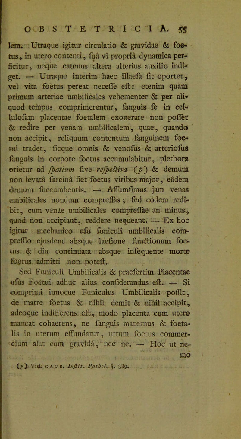 Iem. Utraque igitur circulatio & gravidae & foe- tus, in utero contenti, fu& vi propria dynamica per- ficitur, neque eatenus altera alterius auxilio indi- get. — Utraque interim haec illaefa fit oportet, vel vita foetus pereat neceffe eft: etenim quam primum arteriae umbilicales vehementer & per ali- quod tempus comprimerentur, fanguis fe in cel- lulofam placentae foetalem exonerare non pollet & reclire per venam umbilicalem, quae, quando non accipit, reliquum contentum fanguinem foe- tui tradet, ficque omnis & venofus & arteriofu3 fanguis in corpore foetus accumulabitur, plethora orietur ad fpatium five refpeiliva Q/>) & demum non levata farcinU fiet foetus viribus major, eadem demum fuccumbentis. — Affundimus jam venas umbilicales nondum compreffas; fed eodem redi- bit, cum venae umbilicales compreffae an minus, quod non accipiant, reddere nequeant. — Ex hoc igitur mechanico ufu funiculi umbilicalis com- preflio ejusdem absque laefione fun&ionum foe- tus & diu continuata absque infequente morte fb.etus. admitti non poteft. Sed Funiculi Umbilicalis & praefertim Placentae ufus Foetui adhuc alius confiderandus elt. — Si comprimi innocue Funiculus Umbilicalis pofiit, de matre foetus & nihil demit & nihil accipit, adeoque indifferens eft, modo placenta cum utero maneat cohaerens, ne fanguis maternus & foeta- lis in uterum effundatur, utrum foetus commer- cium alat cum gravida, nec ne. — Hoc ut ne- mo (/>)■ Vid. GAUB. Inftit. Pathol. 339.