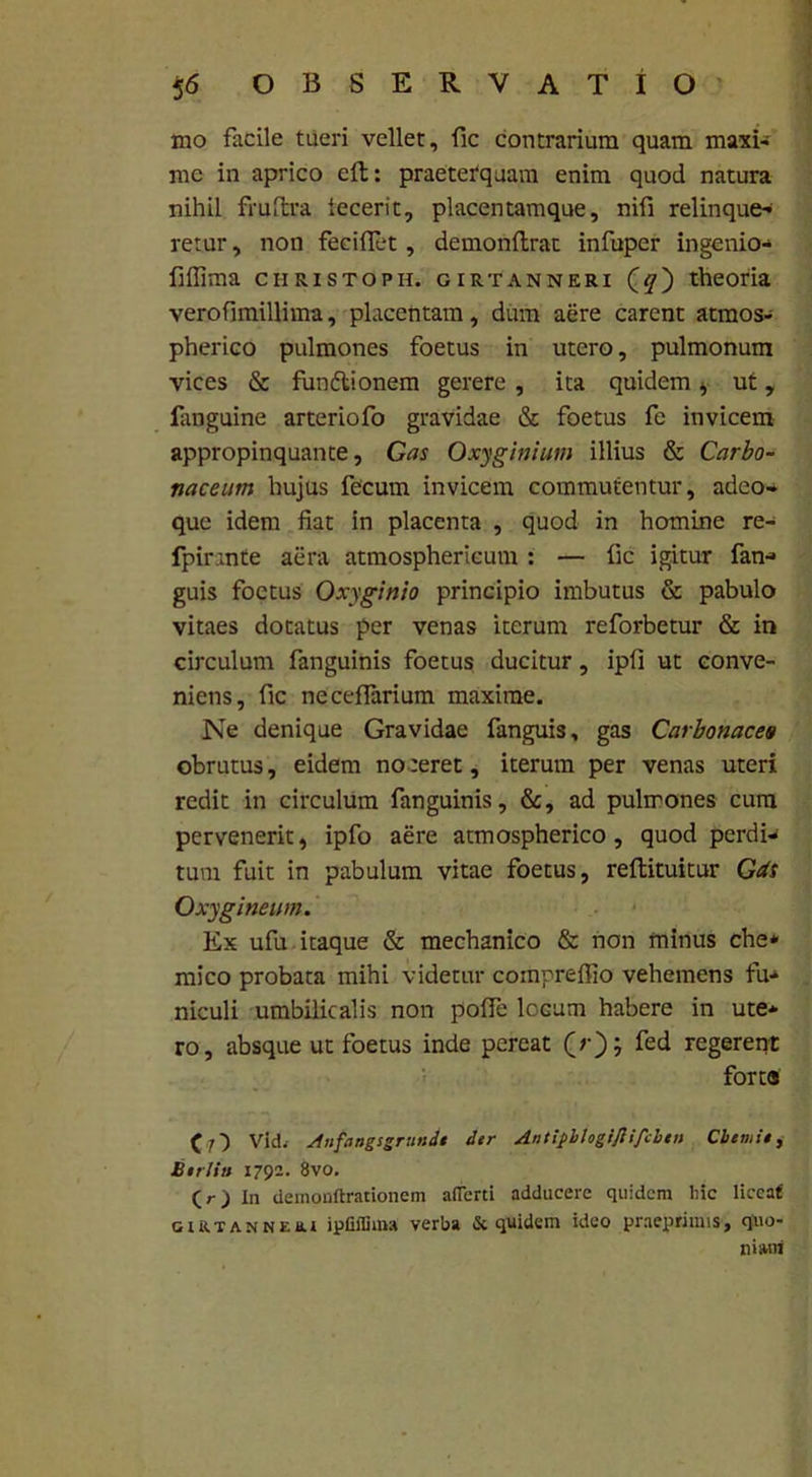 mo facile tueri vellet, fic contrarium quam maxi- me in aprico eft: praeterquam enim quod natura nihil fruftra iecerit, placentamque, nifi relinque- retur , non feci flet , demonflrat infuper ingenio- fiffima christoph. girtanneri (^) theoria veroflmillima, placentam, dum aere carent atmos- pherico pulmones foetus in utero, pulmonum vices & funftionem gerere , ita quidem * ut, ianguine arteriofo gravidae & foetus fe invicem appropinquante, Gas Oxyginium illius & Carbo- naceim hujus fecum invicem commutentur, adeo- que idem fiat in placenta , quod in homine re- fpirante aera atmosphericum : — fic igitur fan- guis foetus Oxyginio principio imbutus & pabulo vitaes dotatus per venas iterum reforbetur & in circulum fanguinis foetus ducitur, ipfi ut conve- niens, fic neceflarium maxime. Ne denique Gravidae fanguis, gas Carbonaces obrutus, eidem noceret, iterum per venas uteri redit in circulum fanguinis, &, ad pulmones cum pervenerit, ipfo aere atmospherico, quod perdi- tum fuit in pabulum vitae foetus, reftituitur Gcts Oxygineum. Ex ufu itaque & mechanico & non minus che* mico probata mihi videtur compreflio vehemens fu- niculi umbilicalis non pofle locum habere in ute- ro, absque ut foetus inde pereat ^ regerent forta (O Vid. Anfangsgrtindi der Antiphlogiflifcbtn Cbtmie, Berlitt 1792. 8vo. ) in deinonftrationem aflerti adducere quidem hic liceat GiRTANNtar ipfiffima verba & quidem ideo praeprimis, quo- niam