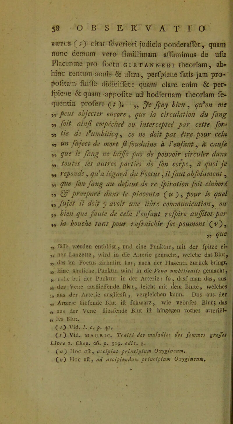 rf.tus ( s ) citat feveriori judicio ponderaflet, quam nunc demum vero fimillimam ailumimus de ufu Placentae pro foctu gihtanneri theoriam, ab- hinc centum annis & ultra, perfpieue fatis jam pro* politam ftuffe didieiflet: quam clare enim & per- fpieue & quam appofite ad hodiernam theoriam fe- quentia profert (/ ). „ $e fpay bien , qu'on me ,, peut objecter encore, que la circulation du fang ,, foit ainfi ewpechei ou intercepted par cette for- „ tie de Fumbilicq, ce ne doit pas etre pour cela *5 un fnject de mort fl foudaine a Venfant, a caufe ,, que le fang ne laijje pas de pouvoir circuler dans ,, toutes i es a utres parties de fon corps, a quoi je « ’ •epouds, qua Ugard da Foetus, il faut abfolument, ,, que fon fang au defaut de re fpiration foit elabord •>, CT pruepard dans le placenta ( u ), pour le quel ,, Jujet il doit y avoir wrc libre conmunication, ou „ bien que faute de cela Venfant refpire aujfitot-par „ la bouche tant pour rafraidiir fes poumons (p), „ que „ falle werden emhldst, und einc Punktnr, mit der fpitzi ei- „ ner Lanzctte, wird in die Asterie gemacht, welche das Blut, „ das im Foetus zirkulirt liat, nach der Plazcnta zuriick bringt. „ Einc iilmliche Eunktur wird in die Vena umbilicalis gemacht, y, nahe bci der Punktur in der Artcric: fo, dasf man das, aus „ der Ycne ausfliellende Bkit, leicht mit dem Blute, welches aus der Arteiie ausjlicsft, vergleichcn kann. Dus aus. der „ Arteric fliefende Blut ili fchwarz, wie veiinfes Blnt; das „ aus der Vcne fliesiende Blut ili hingegen rothes arteriiil- „ les Blut. ( /) Vid. L c. p. 41. (s ) Vid. MAURic. Traitu des maladies des femntes groj/ts Livrt a. Cbap. 1(1. p. 3:9. edit. 5- ( u J Hoc cft, r.-dpi at principium Oxygineum. Hoc eft, ad accipiendum principium Oxygineum. 1