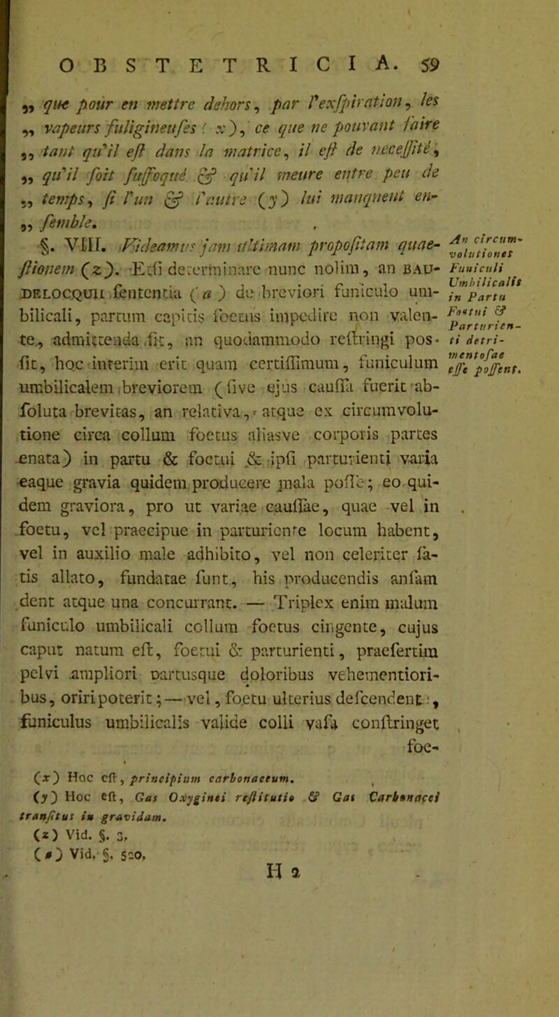 „ que pour en mettre dehors, par 1'exfpirqtion, /m „ vapettrs fuliginettjes f .v ) ,tr que ne pour aut faire ,, qtfil eft dans la matrice, /7 eft de nece Jit e, ,, ^«77 foit fitffoqiti & qu ii mettre entre pcu de ,, temps, fi dun & Cr.utre (y) lui wanqueut en- ,, fembk. §. VIII. Videamus jam ultimam propofitam quae- ftionem (z). 'Ecfi determinare nunc nolim, an bau- delocquu fentcotia (' a ) de breviori funiculo um- bilicali, partum capitis foetus impedire non valen- te., admittenda,fit, an quodammodo reltringi pos- fit, hoc interim erit quam certiffimum, funiculum umbilicalem breviorem (live ejus caulfa fuerit ab- foluta brevitas, an relativa,-atque ex circumvolu- tione circa collum foetus aliasve corporis partes enata) in partu & foctui ,& •ipfi parturienti varia eaque gravia quidem producere mala polle; eo qui- dem graviora, pro ut variae caullae, quae vel in foetu, vel praecipue in parturiente locum habent, vel in auxilio male adhibito, vel non celeriter la- tis allato, fundatae funt, his producendis anlam dent atque una concurrant. — Triplex enim malum funiculo umbilicali collum foetus cingente, cujus caput natum eft, foetui & parturienti, praefertim pelvi ampliori partusque doloribus vehementiori- bus, oriri poterit; — vel, foetu ulterius delcendent , funiculus umbilicalis valide colli yafa conllringet foe- Hoc eft 3 principium carhonaceum, ( (y) Hoc eft, Gas Oxyginti rtftituti» £? Gas Carbonacei tr an/i tus in gravidam. (*) Vid. §. 3, (O Vid, g. sio, II a An circum- volutiones Funiculi Umbilicalis in Partu Footui £? Parturien- ti detri- mentofae e/fe pojfent.