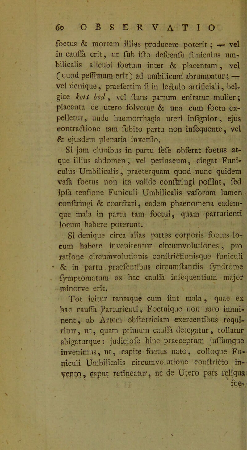 foetus & mortem illias producere poterit; vel in caufla erit, ut fub illo defcenfu funiculus un> bilicalis alicubi foetum inter & placentam, vel Cquod peflimum erit) ad umbilicum abrumpatur; — vel denique, praefcrtim fi in leftulo artificiali, bel-? gice kort bed, vel flans partum enitatur mulier; placenta de utero folvetur & una cum foetu ex- pelletur, unde haemorrhagia uteri infignior, ejus contraftione tam fubito partu non infequente, vel & ejusdem plenaria inverfio. Si jam clunibus in partu fefe obferat foetus at- que illius abdomen, vel perinaeum, cingat Funi- culus Umbilicalis, praeterquam quod nunc quidem vafa foetus non ita valide conftringi poflint, fed ipfa tenfione Funiculi Umbilicalis vaforum lumen conftringi & coarftari, eadem phaenomena eadem- que mala in partu tam foctui, quam parturienti locum habere poterunt. Si denique circa alias partes corporis foetus lo- cum habere invenirentur circumvolutiones, pro ratione circumvolutionis conftriftionisque funiculi T & in partu praefentibus circumflandis fyndrome . fymptomatum ex hac caufla infequentium major minorve erit. Tot igitur tantaque cum fint mala, quae ex hac caufla Parturienti, Foetuique non raro immi- nent, a'o Artem ofcftetriciam exercentibus requi- ritur, ut, quam primum caufla detegatur, tollatur abigaturque: judiciofe hinc praeceptum juflumque invenimus, ut, capite foetus nato, colloque Fu- niculi Umbilicalis circumvolutione conftridlo in- yento, caput retineatur, ne de Utero pars reliqua foe-