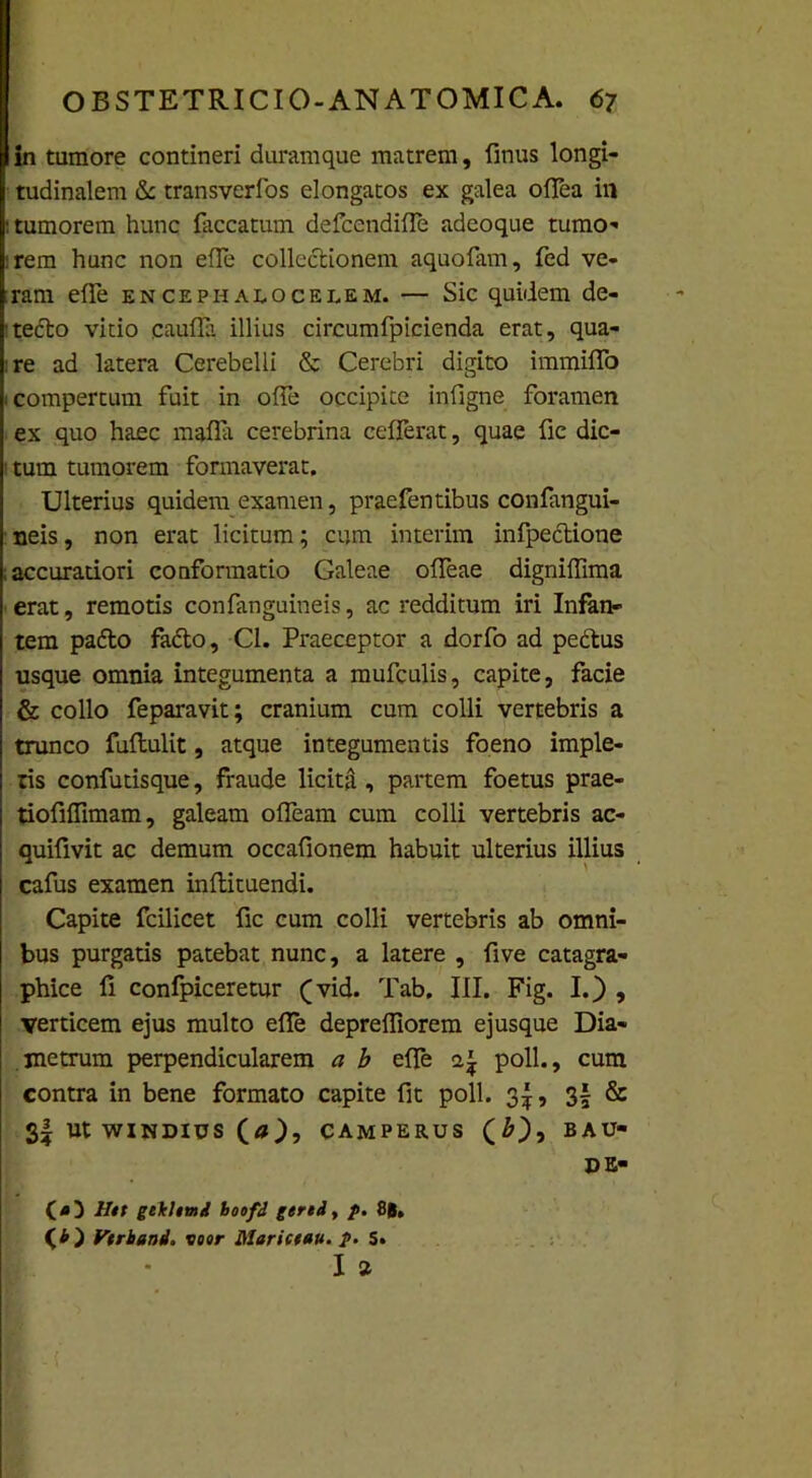 in tumore contineri duramque matrem, finus longi- tudinalem & transverfos elongatos ex galea oflea in 1 tumorem hunc faecatum defeendifle adeoque tumo- irem hunc non efle collectionem aquofam, fed ve- ;ram efle encephalocelem. — Sic quidem de- tecto vitio caufla illius circumfpicienda erat, qua- re ad latera Cerebelli & Cerebri digito immiflo i compertum fuit in ofle occipite infigne foramen ex quo haec mafla cerebrina cefferat, quae fic dic- 1 tum tumorem formaverat. Ulterius quidem examen, praefentibus confangui- neis, non erat licitum; cum interim infpectione accuratiori conformatio Galeae olfeae digniifima erat, remotis confanguineis, ac redditum iri Infan- tem padto facto, Cl. Praeceptor a dorfo ad pedtus usque omnia integumenta a mufculis, capite, facie & collo feparavit; cranium cum colli vertebris a trunco fuftulit, atque integumentis foeno imple- tis confutisque, fraude licita , partem foetus prae- tiofiffimam, galeam ofleam cum colli vertebris ac- quifivit ac demum occafionem habuit ulterius illius cafus examen inftituendi. Capite fcilicet fic cum colli vertebris ab omni- bus purgatis patebat nunc, a latere , five catagra- phice fi confpiceretur (vid. Tab. III. Fig. I.) , verticem ejus multo efle deprefliorem ejusque Dia- metrum perpendicularem a b efle <1£ poli., cum contra in bene formato capite fit poli. 3^, 3| & 3| ut windius (a), camperus (£), bau- DE- (4) Htt gt\Umi boofi gertd, p. 8#, {'b ) Vtrband. voor Hlariceau. p. S. I *