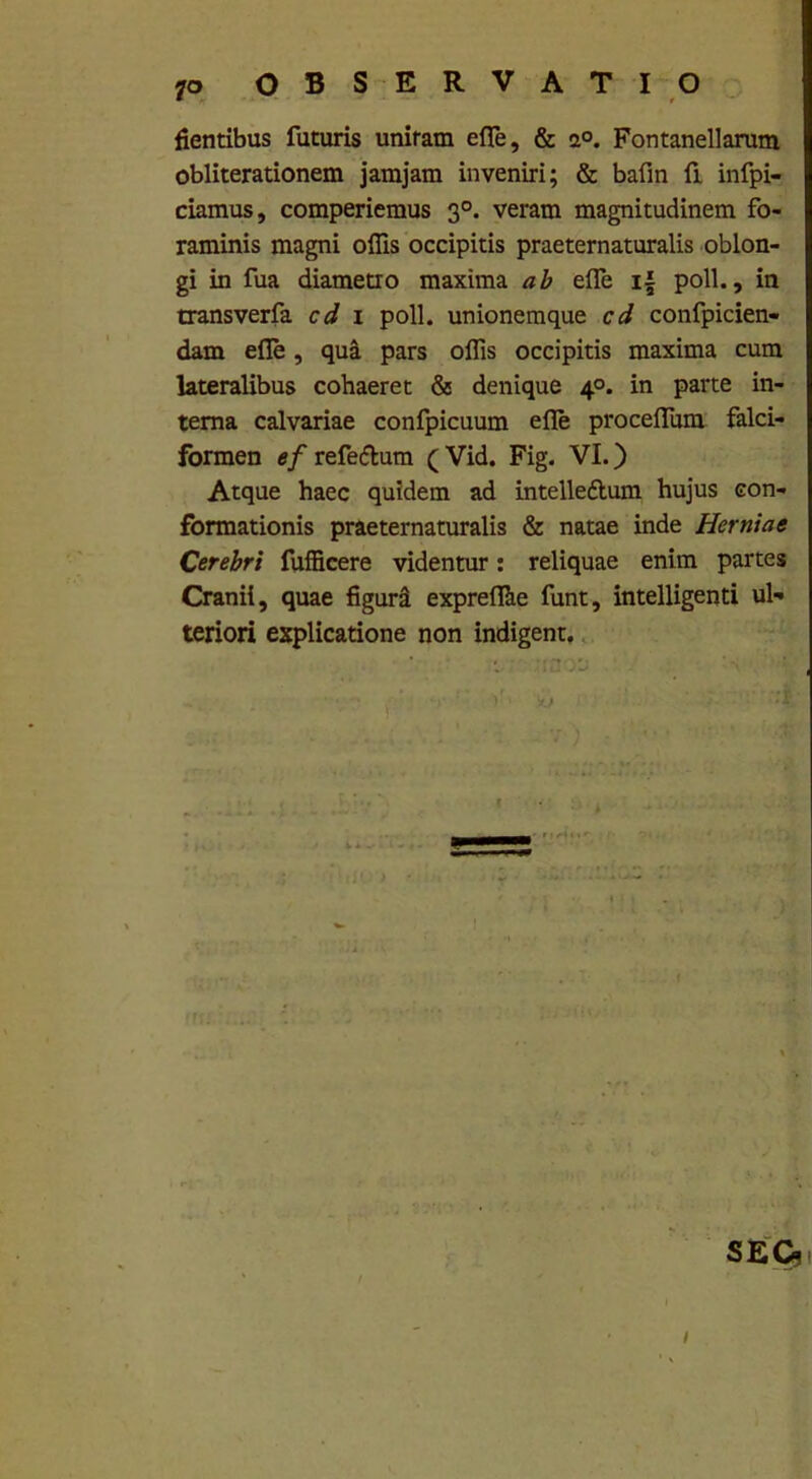 fientibus futuris unitam e fle, & a°. Fontanellarum obliterationem jamjam inveniri; & bafin fi infpi- ciamus, comperiemus 30. veram magnitudinem fo- raminis magni offis occipitis praeternaturalis oblon- gi in fua diametro maxima ab efle i{ poli., in transverfa cd 1 poli, unionemque cd confpicien- dam efle, qua pars offis occipitis maxima cum lateralibus cohaeret & denique 4°. in parte in- terna calvariae confpicuum efle proceflum falci- formen ef refe&um ( Vid. Fig. VI.) Atque haec quidem ad intelleftum hujus con- formationis praeternaturalis & natae inde Herniae Cerebri fufficere videntur: reliquae enim partes Cranii, quae figura expreffiie funt, intelligenti ul- teriori explicatione non indigent.