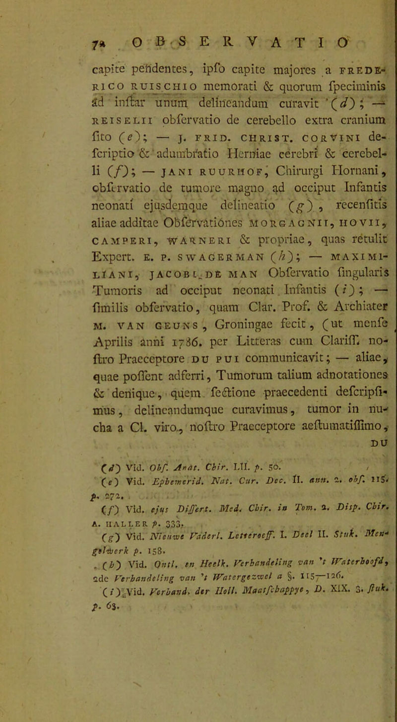 capite peftdentes, ipfo capite majores a frede- rico ruischio memorati & quorum fpeciminis ad inftar unum delineandum curavit '(^0; “■ reiseeii obfervatio de cerebello extra cranium fito (O; — j. frid. christ. corvini de- fcriptio & adumbratio Hermae cerebri & cerebel- li (/D; — jani ruurhof, Chirurgi Hornam, obfervatio de tumore magno ad occiput Infantis neonati ejusdcmque delineatio (g3) , recenfitis aliae additae Obfervationes morgagnit, iiovii, camperi, warneri & propriae, quas retulit Expcrt. e. p. swagerman (/z); — maximi- lIani, jacobc.de man Obfervatio fingularis Tumoris ad occiput neonati Infantis (/); — fimilis obfervatio, quam Clar. Prof. & Archiater m. van geuns, Groningae fecit, (ut menfe Aprilis anni 1786. per Litteras cum Clarilf. no- flro Praeceptore du pui communicavit; — aliae, quae poffent adfcrri. Tumorum talium adnotationes & denique , quem fettione praecedenti defcripfi- mus, delincandumquc curavimus, tumor in nu- cha a Cl. viro., rioftro Praeceptore acftumatiffimo DU Vid. Obf. Arat. Cbir. MI. />. 56.' , (c) Vici. Epbemerid. Nat. Car. Dec. tl. ana. 2. obf. 115- p. 272. (/) Vid. ejus Differt. Mei, Cbir. in Tom. 2. Disp. Cbir. A. 11ALLER p. 333* Cg-J Vid. Nieuwc Vaderl. Lctierocff. I. Deci II. Stuk. Men- gel-tijerk p. 158. . (i) Vid. Ontl. en Heelk. Vcrbandeling van V Hratcrboofd, 2de Verbanieling van 't Watergezivcl a §. IIS”I2(>* ( O Vid. Verbavd. der Holi. Maatfibappye, D. XIX. 3. ftuk. p. 63.