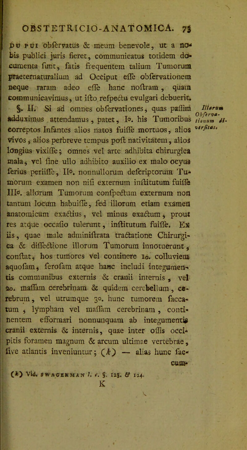 B du pui obfervatus & meum benevole, ut a no* bis publici juris fieret, communicatus totidem do- cumenta funt, fatis frequentem talium Tumorum praeternaturalium ad Occiput effe obfervationem neque raram adeo efle hanc noftram, quam communicavimus, ut ifto refpectu evulgari debuerit. §. II. Si ad omnes obfervationes, quas pallim Morum adduximus attendamus, patet, Io. his Tumoribus t tonum <//- correptos Infantes alios natos fuifle mortuos, alios vtrfitau Vivos, alios perbreve tempus pofl nativitatem, alios longius vixifle; omnes vel arte adhibita chirurgica mala, vel fine ullo adhibito auxilio ex malo oeyu9 ferius periifle, II*, nonnullorum defcriptorum Tu- morum examen non nifi externum inftitutum fuifle Illo, aliorum Tumorum confpedtum externum non tantum locum habuifie, fed illorum etiam examen anatomicum exadtius, vel minus exaftum, prout res atque occafio tulerunt, inflitutum fuifle. Ex iis, quae male adminiftrata tradlatione Chirurgi- ca & difledtione illorum Tumorum innotuerunt, conflat^ hos tumores vel continere i0. colluviem aquofam, ferofam atque haHc includi integumen- tis communibus externis & cranii internis, vel «io. maflam cerebrinam & quidem cerebellum, ce- rebrum, vel utrumque 30. hunc tumorem faeca- tum , lympham vel maflam cerebrinam, conti- nentem efformari nonnunquam ab integumentis cranii externis & internis, quae inter ollis occi* pitis foramen magnum & arcum ultimae vertebrae, Uve atlantis inveniuntur; — alias hunc fac- cum- (*) Vid. SWAGERMAN J. f. §. 123, & I24. K