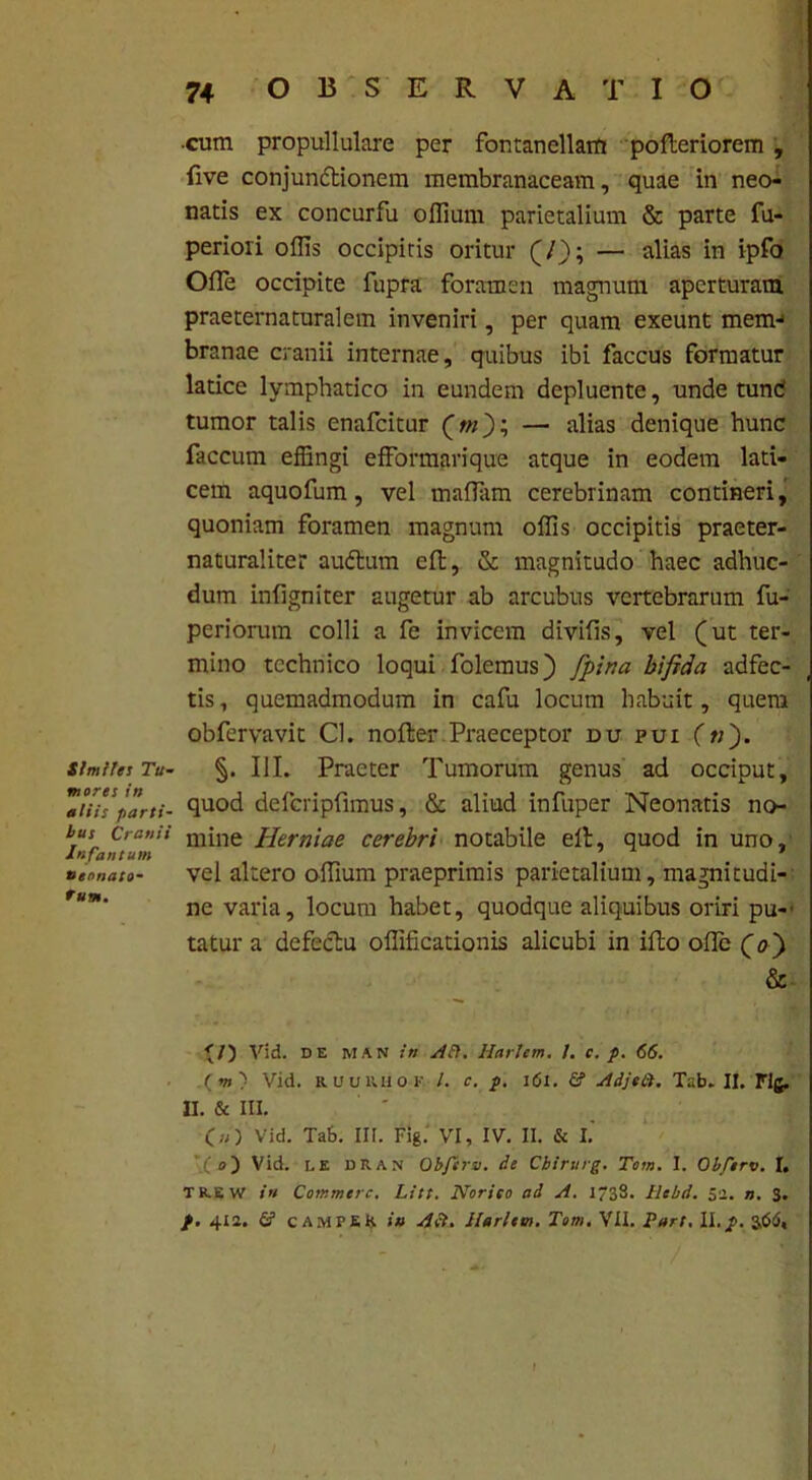 Similes Tu- mores in aliis parti- bus Cranii Infantum neonato- rum. ■cum propullulare per fontanellam pofteriorem , five conjunctionem membranaceam, quae in neo- natis ex concurfu offium parietalium & parte fu- periori oflis occipitis oritur (/); — alias in ipfo Ofle occipite fupra foramen magnum aperturam praeternaturalem inveniri, per quam exeunt mem-1 branae cranii internae, quibus ibi faccus formatur latice lymphatico in eundem depluente, unde tund tumor talis enafcitur (m); — alias denique hunc faecum effingi efformarique atque in eodem lati- cem aquofum, vel maflam cerebrinam contineri, quoniam foramen magnum offis occipitis praeter- naturaliter audtum eft, & magnitudo haec adhuc- dum infigniter augetur ab arcubus vertebrarum fu- periorum colli a fe invicem divifls, vel (ut ter- mino technico loqui folemus) /pina bifida adfec- tis, quemadmodum in cafu locum habuit, quem obfervavit Cl. nofter Praeceptor du pui (n). §. III. Praeter Tumorum genus ad occiput, quod defcripfimus, & aliud infuper Neonatis no- mine Herniae cerebri notabile elt, quod in uno, vel altero offium praeprimis parietalium, magnitudi- ne varia, locum habet, quodque aliquibus oriri pu-' tatur a defectu offificationis alicubi in iflo ofle (0) & ^/) Vid. de man in Alt. Harlem. I. c. p. 66. ( vt ) Vid. RUUIUIOK. /. c. p. 161. & Adjeii. Tab. II. Flg. II. & III. Vid. Tab. III. Fig. VI, IV. II. & I.' ”( e) Vid. h E DEAN Obferv. de Cbirurg. Tom. I. Obferv. I. TR.EW in Commere. Litt. Norieo ad A. 1733. tlebd. 52. n. 3. p. 412. & CAMTER in A et. Harlem. Tom. VII. Part. 11.p. 3,66« f