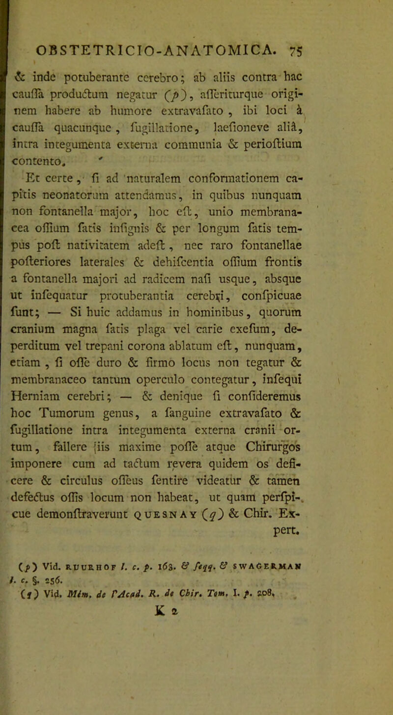 & inde potuberante cerebro; ab aliis contra hac caufla produdtum negatur (J>), afleriturque origi- nem habere ab humore extravafato , ibi loci k caufla quacunque , fugillatione, laefioneve alifl, intra integumenta externa communia & perioftium contento. Et certe, fi ad naturalem confonnationem ca- pitis neonatorum attendamus, in quibus nunquam non fontanella major, hoc eft, unio membrana- cea offium fatis infiguis & per longum fatis tem- pus poft nativitatem adeft, nec raro fontanellae pofteriores laterales & dehifcentia offium frontis a fontanella majori ad radicem nafi usque, absque ut infequatur protuberantia cerebri, confpicuae funt; — Si huic addamus in hominibus, quorum cranium magna fatis plaga vel carie exefum, de- perditum vel trepani corona ablatum eft, nunquam, etiam , fi offe duro & firmo locus non tegatur & membranaceo tantum operculo contegatur, infequi Herniam cerebri; — & denique fi confideremus hoc Tumorum genus, a fanguine extravafato & fugillatione intra integumenta externa cranii or- tum, fallere [iis maxime polle atque Chirurgos imponere cum ad taftum revera quidem os defi- cere & circulus offeus fentire videatur & tamen defedlus offis locum non habeat, ut quam perfpi-. cue demonftraverunt quesnay ($0 & Chir. Ex- pert. (/>) vid. RUUZHOF I. C. p. 163. £? f*i4' & SWAGERMAN I. c. §. 256. (f) Vid. Mlm. de PAcod. R. de Cbir. Tom. I. p. so8, K a