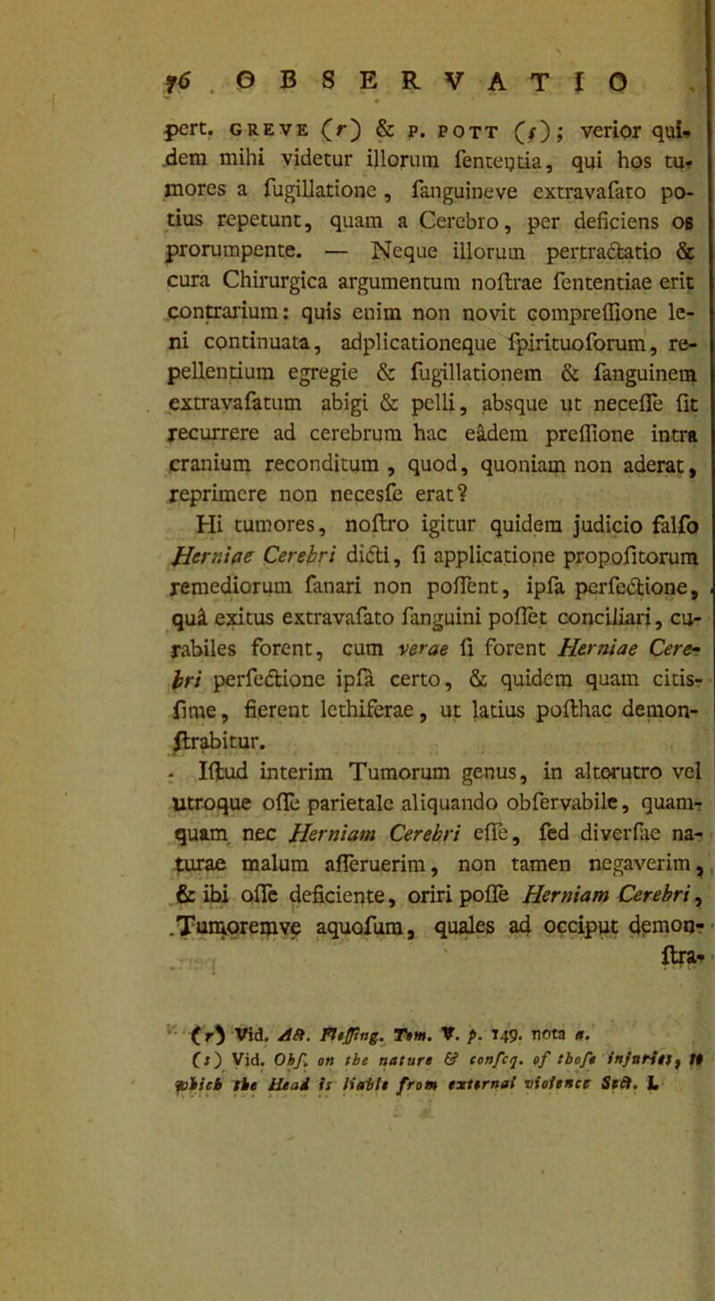 pert. greve (r) & p. pott (f); verior qui* dem mihi videtur illorum fenteqtia, qui hos tu* mores a fugillatione , fanguineve extravafato po- tius repetunt, quam a Cerebro, per deficiens 06 prorumpente. — Neque illoruui pertractatio & cura Chirurgica argumentum no lirae fententiae erit contrarium: quis enim non novit compreffione le- ni continuata, adplicationeque fpirituoforum, re- pellentium egregie & fugillationem & fanguinem extravafatum abigi & pelli, absque ut necefle fit recurrere ad cerebrum hac eadem preflione intra cranium reconditum, quod, quoniam non aderat, reprimere non necesfe erat? Hi tumores, noltro igitur quidem judicio falfo Herr.be Cerebri dicti, fi applicatione propofitorum remediorum fanari non pollent, ipfa perfedtione, , qui exitus extravafato languini pollet conciliari, cu- rabiles forent, cum verae fi forent Herniae Cere- bri perfeftione ipfa certo, & quidem quam citis- fime, fierent lethiferae, ut latius polthac demon- Rrabitur. - Illud interim Tumorum genus, in alterutro vel Utroque olle parietale aliquando obfervabile, quam- quam nec Herniam Cerebri elle, fed diverfiie na- turae malum alferuerim, non tamen negaverim, & ibi ofie deficiente, oriri polle Herniam Cerebri, .Tumoremve aquofum, quales ad occiput demon- ftra* Vid. ASt. FUfltng. Tem. V. p. T49. nota a. (s) Vid. Ohf. on tbe nature & confcq. of tbofe injurii!) tt pbicb tbe Head is liabit from externa! vioitnee Sect. L