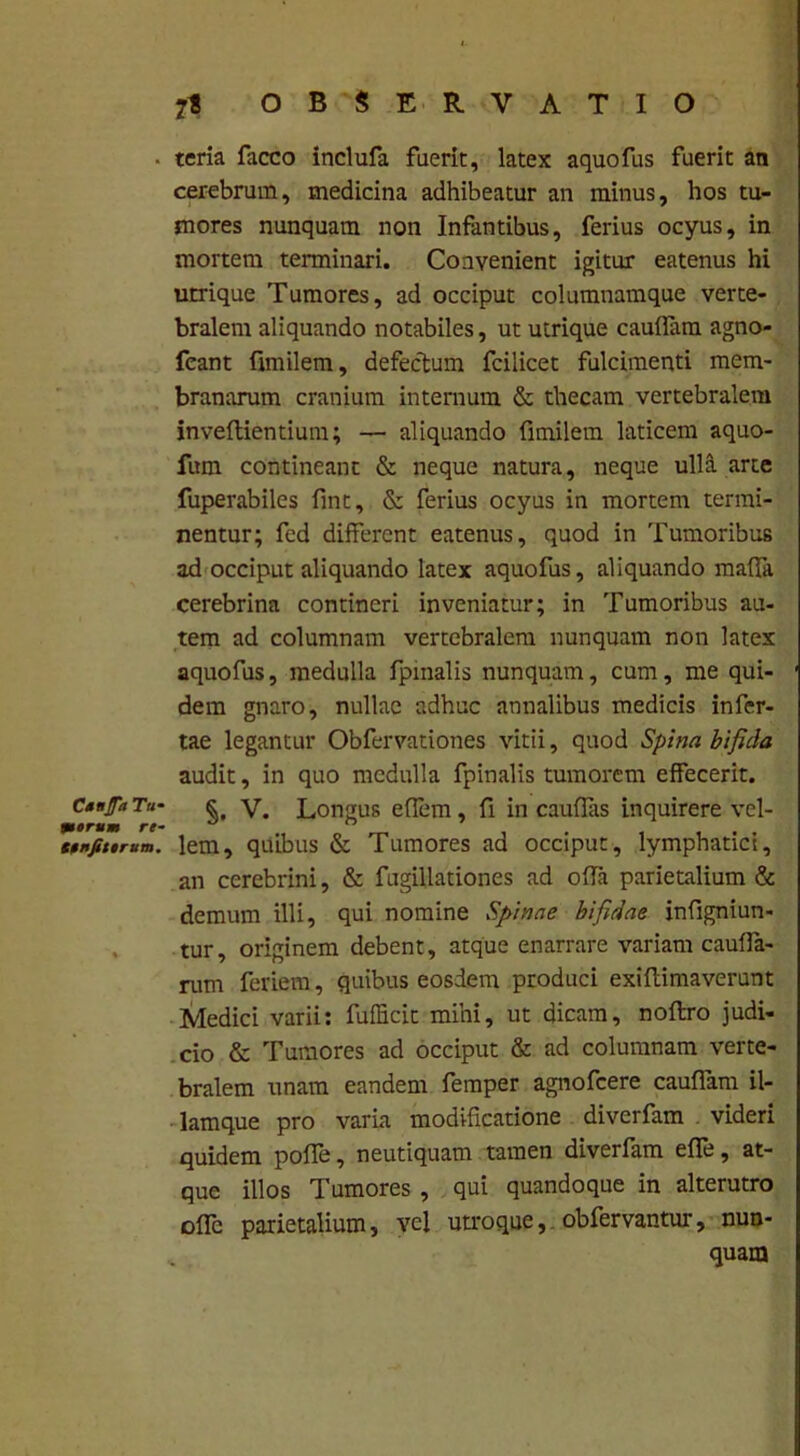 CdfJTa Tu- merum re- Stnfittrum. 7t OBSERVATIO teria facco inclufa fuerit, latex aquofus fuerit an cerebrum, medicina adhibeatur an minus, hos tu- mores nunquam non Infantibus, ferius ocyus, in mortem terminari. Convenient igitur eatenus hi urrique Tumores, ad occiput columnamque verte- bralem aliquando notabiles, ut utrique caudam agno- fcant fimilem, defectum fcilicet fulcimenti mem- branarum cranium internum & thecam vertebralem inveftientium; — aliquando fimilem laticem aquo- fum contineant & neque natura, neque ulla arte fuperabiles fint, & ferius ocyus in mortem termi- nentur; fed different eatenus, quod in Tumoribus ad occiput aliquando latex aquofus, aliquando maffa cerebrina contineri inveniatur; in Tumoribus au- tem ad columnam vertebralem nunquam non latex aquofus, medulla fpinalis nunquam, cum, me qui- dem gnaro, nullae adhuc annalibus medicis infer- tae legantur Obfervationes vitii, quod Spina bifida audit, in quo medulla fpinalis tumorem effecerit. §, V. Longus effem, fi in caudas inquirere vel- lem, quibus & Tumores ad occiput, lymphatici, an cerebrini, & fugillationes ad offa parietalium & demum illi, qui nomine Spinae bifidae infigniun- tur, originem debent, atque enarrare variam cauda- rum ferient, quibus eosdem produci exiffimaverunt Medici varii: fufficit mihi, ut dicam, noftro judi- cio & Tumores ad occiput & ad columnam verte- bralem unam eandem femper agnofcere cauflam il- lamque pro varia modificatione diverfam videri quidem poffe, neutiquam tamen diverfam effe, at- que illos Tumores , qui quandoque in alterutro oflc parietalium, vel utroque, obfervantur, nun- quam