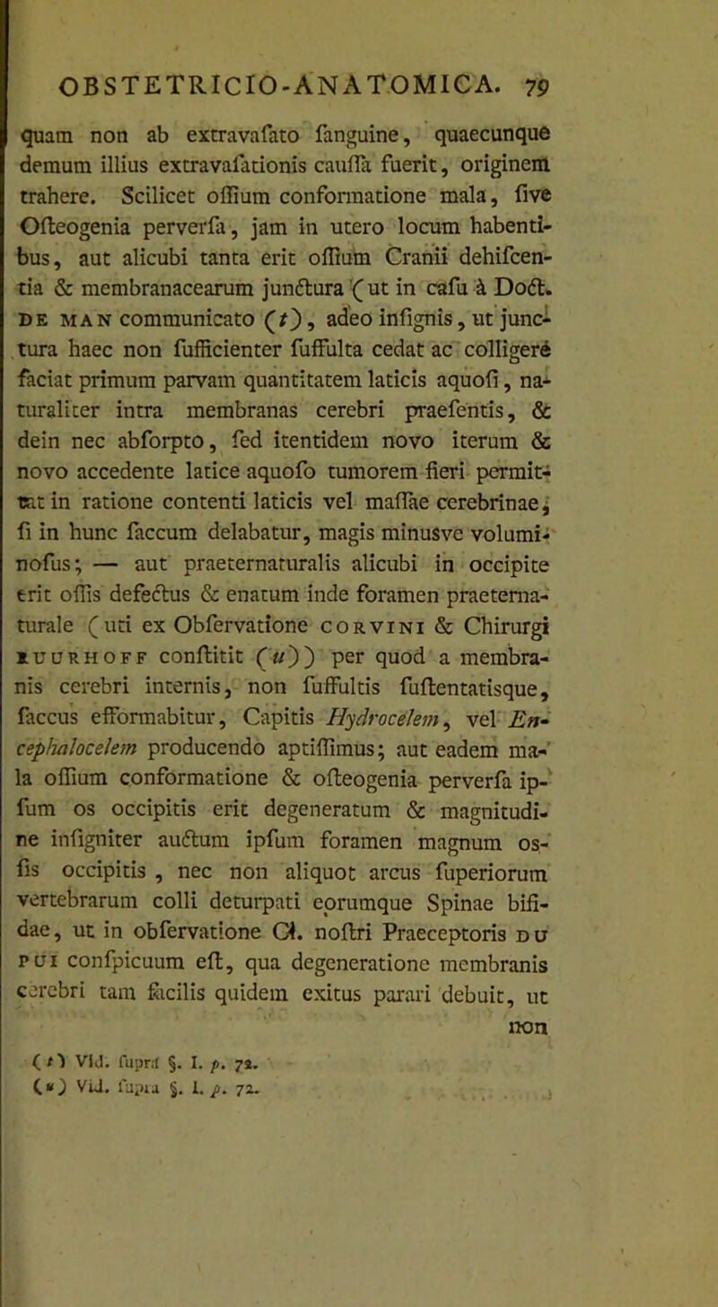 quam non ab extravafato fanguine, quaecunque demum illius extravafationis cauffit fuerit, originem trahere. Scilicet offium conformatione mala, five Ofteogenia perverfa, jam in utero locum habenti- bus, aut alicubi tanta erit offium Cranii dehifcen- tia & membranacearum jundtura( ut in cafu k Do£t. de man communicato (/), adeo infignis, ut junc- tura haec non fufficienter fuffulta cedat ac colliger^ faciat primum parvam quantitatem laticis aquofi, na- turaliter intra membranas cerebri praefentis, & dein nec abforpto, fed itentidem novo iterum & novo accedente latice aquofo tumorem fieri permit- tat in ratione contenti laticis vel maflae cerebrinae, fi in hunc faecum delabatur, magis minusve volumi- nofus; — aut praeternaturalis alicubi in occipite erit offis defectus & enatum inde foramen praeterna- turale (uti ex Obfervatione corvini & Chirurgi ruurhoff conftitit («)) per quod a membra- nis cerebri internis, non fuffultis fuflentatisque, fiiccus efformabitur, Capitis Hydro celem, vel En- cepfiaJocelem producendo aptiffimus; aut eadem ma- la offium conformatione & ofteogenia perverfa ip- fum os occipitis erit degeneratum & magnitudi- ne infigniter auftum ipfum foramen magnum os- fis occipitis , nec non aliquot arcus fuperiorum vertebrarum colli deturpati corumque Spinae bifi- dae, ut in obfervatione Gi. noftri Praeceptoris du pui confpicuum eft, qua degeneratione membranis cerebri tam Sicilis quidem exitus parari debuit, ut non ( O Vid. fupnl §. I. p. 72. (*0 VU. fapm §. I./. 72.