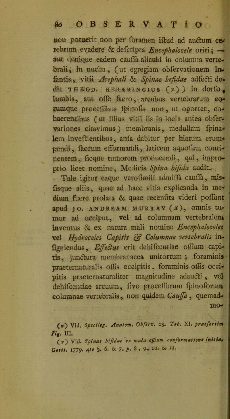 non potuerit non per foramen illud ad audtum cev rebrum evadere & defcripta Encephalocele oriri; — aut denique eadem c au fla alicubi in columna verte- brali, in nucha, (ut egregiam obfervationem In- fantis , vitii Acephali & Spinae befidae adfefti de- dit theod. kersringibs (v)) in dorfoi lumbis, aut olfe facro, arcubus vertebrarum eo* rumque proceflibus fpinofis non, ut oportet, co* haerentibus (ut illius vitii iis in locis antea obfer- vationes citavimus) membranis, medullam fpina- lem inveflientibus, anla dabitur per hiatum erum* pendi, faecum efformandi, laticem aquofum conti* nentem, ficque tumorem producendi, qui, impro- prio licet nomine, Medicis Spina bifida audit. Tale igitur eaque verofhnili admifla cauda, mis- fisque aliis, quae ad haec vitia explicanda in me- dium fuere prolata & quae recenfita videri poflunt apud jo. andream murray (x), omnis tu- mor ad occiput, vel ad columnam vertebralem inventus «Si ex natura mali nomine Encephaloceles vel Hydroceles Capitis & Columnae vertebralis in- Cgniendus, EjfieQus erit dehifcentiae offium capi- tis, jundlura membranacea unitortum $ foraminis praeternaturalis olfis occipitis, foraminis olfis occi- pitis praeternaturaliter magnitudine adau&i , vel dehifcentiae arcuum, live procelfurum fpinoforum columnae vertebralis, non quidem Caujfa, quemad* mo- Vid. Specileg. Anatum. Obfert). 13. Tab. XI. praefertim Fig. III. (.r) Vid. Spinee bifidae ex mala ojfum conformatione initie* Ctelt, 1779. 41» §• 6. & 7. P- 8 , 9» I0* &