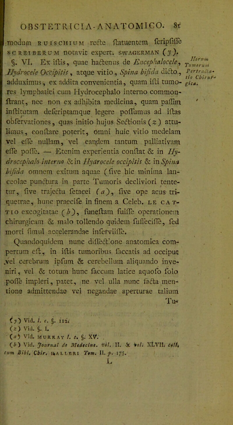 medum ruischium re6le datuentem fcripfifle screiberum notavit expert. swagerman (y). §. VI. Ex idis, quae hactenus de Encephalocele, Hydrocele Occipitis, atque vitio, Spina bifida dicio, adduximus, ex addita convenientia, quam idi tumo- res lymphatici cum Hydrocephalo interno common- ftrant, nec non ex adhibita medicina, quam paffim indituram deferiptamque legere podumus ad idas obfervationes, quas initio hujus Sedlionis (z) attu- limus, condare poterit, omni huic vitio medelam vel ede nullam, vel eandem tantum palliativam ede pode. — Etenim experientia condat & in 7/y- droccphalo interno & in Hydrocele occipitis & in Spina bifida omnem exitum aquae ( dve hic minima lan- ceolae punctura in parte Tumoris decliviori tente- tur, dve trajectu fetacei (a), dve ope acus tri- quetrae, hunc praecife in finem a Celeb. le cat- tio excogitatae (b), funedam fuide operationem chirurgicam & malo tollendo quidem fuffecide, fed morti fimul accelerandae inferviide. Quandoquidem nunc dide<d:one anatomica com- pertum cd, in idis tumoribus laccatis ad occiput .vel cerebrum ipfum & cerebellum aliquando inve- niri, vel & totum hunc faecum latice aquofo folo pode impleri, patet, ne vel ulla nunc la<da men- tione admittendae vel negandae aperturae talium Tu* (y') Vid. 1. c. §. ilii (z) Vid. §. I. (<0 v‘d. murray /. f. §. XV. , Vici. Journal de Mtdtcim. Qbl. II. & *<>/; XLVIL t»iU cum Bibi. Cbir. rausri T»m. II. p. 175. L Ihrum Tu morum PertraCta- tio Chirur- gica. / ’