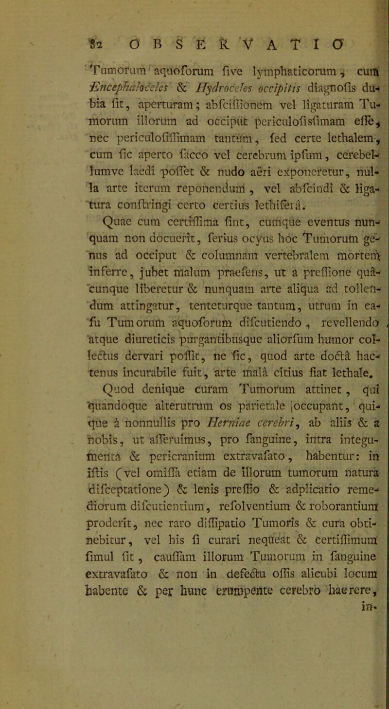 Tumorum aquoforum live lymphaticorum, cum ■Encephalocele* & Hydroceles occipitis diagnofis du- bia fit, aperturam; abfeifiionem vel ligaturam Tu- morum illorum ad occiput periculofisfimam ede, nec periculoliflimam tantum, fed certe lethalem, cum fic aperto facco vel cerebrum ipfum, cerebel- lum vc laedi pollet & nudo aeri exponeretur, nul- la arte iterum reponendum , vel abfeindi & liga- tura conftringi certo certius lethifeifu Quae cum certiflima fint, cumque eventus nun- quam non docuerit, ferius ocyus hoc Tumorum ge- nus ad occiput & columnam vertebralem mortem inferre, jubet malum praefens, ut a prelfione qua- cunque liberetur & nunquam aite aliqua ad tollen- dum attingatur, tenteturque tantum, utrum in ea- fu Tumorum aquoforum difeutiendo , revellendo atque diureticis purgantibusque aliorfum humor col- lectus dervari polfit, ne fic, quod arte dofttl hac- tenus incurabile fuit, arte mala citius fiat lethale. Quod denique curam Tumorum attinet, qui quandoque alterutram os parietale (occupant, qui- que a nonnullis pro Herniae cerebri, ab aliis & a nobis, ut afleruimus, pro fanguine, intra integu- menta & pericranium extravafato, habentur: in illis (vel omilfa etiam de illorum tumorum natura difeeptatione) & lenis prefiio & adplicatio reme- diorum dilcutientium, refolventium & roborantium proderit, nec raro dillipatio Tumoris & cura obti- nebitur, vel his fi curari nequeat & certiflimum firnul fit, caulfam illorum Tumorum in fanguine extravafato & non in defectu ollis alicubi locum habente & per hunc erumpente cerebro haerere, irt*