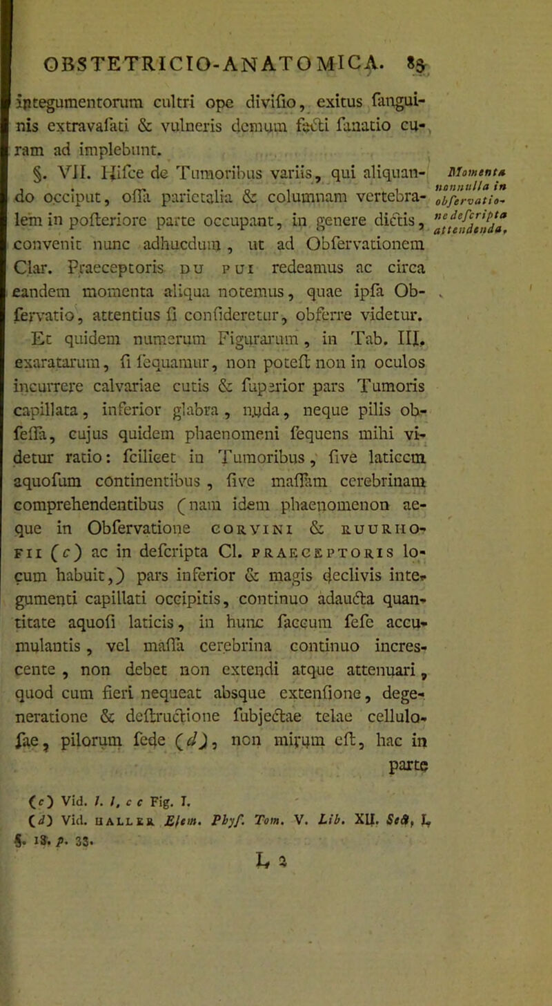 integumentorum cultri ope divifio, exitus fangui- nis extravafati & vulneris demum facti fanatio cu- ram ad implebunt. §. VII. 1-Jifce de Tumoribus variis, qui aliquan- do occiput, offii parietalia & columnam vertebra- lem in pofteriorc parte occupant, in genere dictis, convenit nunc adhucdum , ut ad Obfervationem Clar. Praeceptoris du pui redeamus ac circa eandem momenta aliqua notemus, quae ipfa Ob- fervatio, attentius fi confideretur, obferre videtur. Et quidem numerum Figurarum, in Tab. III, exaratarum, fi loquamur, non potefi; non in oculos incurrere calvariae cutis & fuperior pars Tumoris capillata, inferior glabra , nuda, neque pilis ob- felfa, cujus quidem phaenomeni fequens mihi vi- detur ratio: fcilieet iu Tumoribus, five laticem aquofum continentibus , five mafiiim cerebrinam comprehendentibus (_ nam idem phaenomenon ae- que in Obfervatione corvini & ruuriio- f i i (c) ac in deferipta Cl. praeceptoris lo- cum habuit,} pars inferior & magis cjeclivis inte* gumenti capillati occipitis, continuo adaufta quan- titate aquofi laticis, in hunc faecum fefc accu- mulantis , vel mafla cerebrina continuo incres- cente , non debet non extendi atque attenuari, quod cum fieri nequeat absque extenfione, dege- neratione & defimetione fubjcctae telae cellula- fae ? pilorum fede (cl), nen mirqrn eft, hac in parte (O Vid. I. I, c c Fig. T. (d) Vid. uallek. £/eut. Pbyf. Tom. V. Lib. XII. Se&, L 5. IS. p. 33. h * DIament* nonnulla in obfervatio- ne deferipta attendenda,