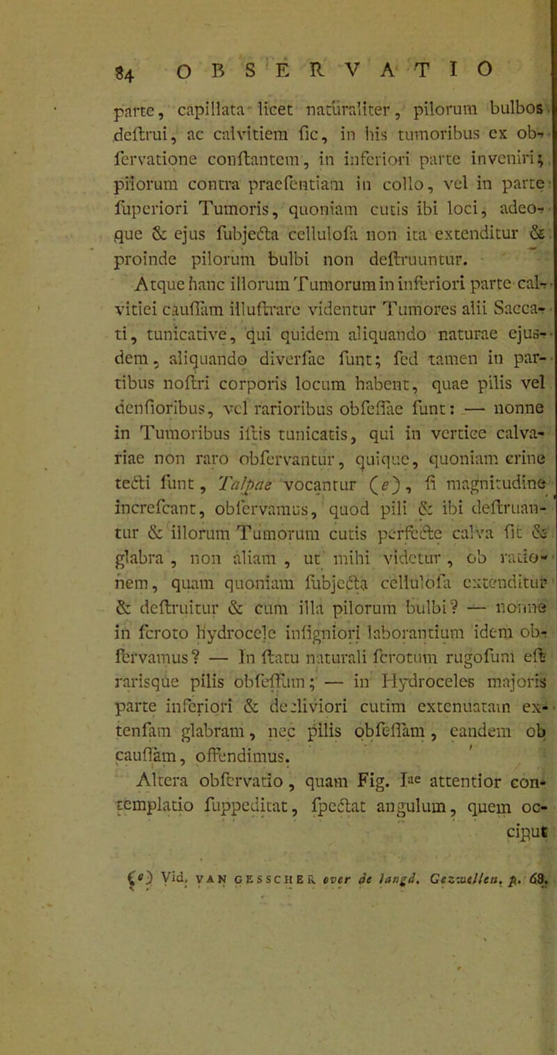 parte, capillata licet naturaliter, pilorum bulbos deflrui, ac calvitiem fle, in his tumoribus cx ob- fervatione conflantem, in inferiori parte inveniri; priorum contra praefentiam in collo, vel in parte- fuperiori Tumoris, quoniam cutis ibi loci, adeo- que & ejus fubje&a cellulofa non ita extenditur & proinde pilorum bulbi non deftruuntur. Atque hanc illorum Tumorum in inferiori parte cal-- vitici cauflam illuftrare videntur Tumores alii Sacca- ti , tunicative, qui quidem aliquando naturae ejus-- dem, aliquando diverfae funt; fcd tamen in par- tibus noflri corporis locum habent, quae pilis vel denfioribus, vel rarioribus obfeflae funt: —■ nonne in Tumoribus illis tunicatis, qui in vertice calva- riae non raro obfervantur, quique, quoniam crine tefti funt. Talpae vocantur (e), fi magnitudine increfcant, obfervamus, quod pili & ibi definian- tur & illorum Tumorum cutis perfetfle calva fit & glabra , non aliam , ut mihi videtur , ob ratio- nem, quam quoniam fubjecta cellulofa extenditur & dcflruitur & cum illa pilorum bulbi? — nonne in feroto hydro ce] e infigniori laborantium idem ob$ fervamus? — In flatu naturali ferotum rugofum efl raris que pilis obfefliim; — in Hydroceles majoris parte inferiori & decliviori cutim extenuatam ex- tenfam glabram, nec pilis obfc-flam , eandem ob cauflam, offendimus. Altera obfervatio, quam Fig. fce attentior con- templatio fuppeditat, fpedlat angulum, quem oc- ciput £0 Vid, van gessciiEu over ic langd, Cezztiel/en. p. <53.