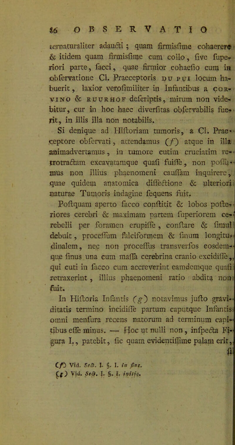 ternaturaliter adaucti; quam firmisfime cohaerere & itidem quam firmisfime cum collo, fivc fupe- riori parte, facci, quae firmior cohaefio cum in obfervatione Cl. Praeceptoris du pui locum ha- buerit, laxior verofimiliter in Infantibus a cor- vino & ruurhof deferiptis, mirum non vide- bitur, cur in hoc haec diverfitas obfervabilis fue-v rit, in illis illa non notabilis. Si denique ad Hiftoriam tumoris, a Cl. Prae* ceptore obfervati, attendamus QQ atque in illa animadvertamus, in tumore cutim cruciatim re- • trotradlam cxcavatamque quafi fuiffe, non pofiu- mus non illius phaenomeni cauflam inquirere, quae quidem anatomica diductione & ulteriori, naturae Tumoris indagine fequens fuit. Poftquam aperto facco conftitit & lobos pofte-- riores cerebri & maximam partem fuperiorem ce-- rebelli per foramen erupilTe, conflare & fimul debuit, proceffum falciformem & finum longitur- dinalcm, nec non proceffus transverfos eosdem- que finus una cum mafla ccrebrina cranio excidifle,, qui cuti in facco cum accreverint eamdemque quafi; retraxerint, illius phaenomeni ratio abdita non; fuit. In Hiftoria Infantis (g~) notavimus juflo gravi- ditatis termino incidiffe partum caputque Infantis omni menfura recens natorum ad terminum capi- tibus efle minus. — Hoc ut nulli non, infpedta Fi- gura I., patebit, fic quam evidentiffime palam erit, Vid. Seft. J. §. I. in fine. Vid. Se$. |. §. I. initjQ,,
