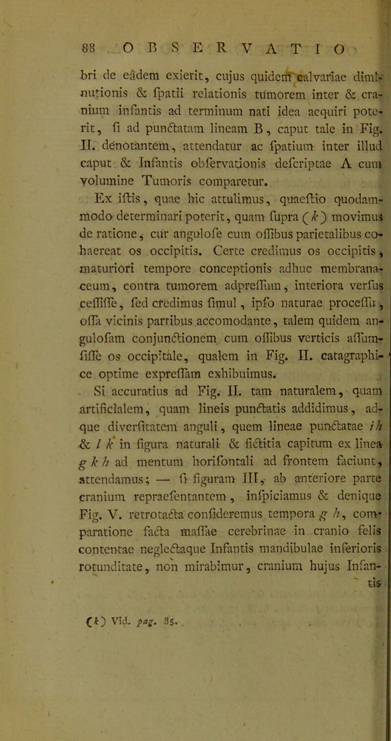 88 OBSERVATIO bri de eadem exierit, cujus quiderff calvariae diml- nurionis & fpatii relationis tumorem inter & cra- nium infantis ad terminum nati idea acquiri pote- rit , fi ad pundtatam lineam B, caput tale in Fig. II. denotantem, attendatur ac fpatium inter illud caput & Infantis obfervationis dcfcriptae A cura volumine Tumoris comparetur. Ex illis, quae hic attulimus, quaeflio quodam- modo determinari poterit, quam fupra (£) movimus de ratione * cur angulofe cum offibus parietalibus co- haereat os occipitis. Certe credimus os occipitis , maturiori tempore conceptionis adhuc membrana- ceum, contra tumorem adpreflum, interiora verius ceffilfe, fcd credimus fimul, ipfo naturae procelfu, ofla vicinis partibus accomodante, talem quidem an- gulofam conjundtionem cum offibus verticis alfum- fifTe os occipitale, qualem in Fig. II. catagraphi- ' ce optime expreffam exhibuimus. Si accuratius ad Fig. II. tam naturalem, quam artificialem, quam lineis punftatis addidimus, ad- que divcrfitatcm anguli, quem lineae punftatae ih & l k' in figura naturali & ficlitia capitum ex linea gkh ad mentum horifontali ad frontem faciunt, attendamus; — ft figuram III, ab anteriore parte cranium repracfentantcm , infpiciamus & denique Fig. V. retro tadla confideremus tempora^ /z, cortv paratione facta mafiae cerebrinae in cranio felis contentae negledtaque Infantis mandibulae inferioris rotunditate, non mirabimur, cranium hujus Infan- •  tis (\k) Vid. pag. 85.