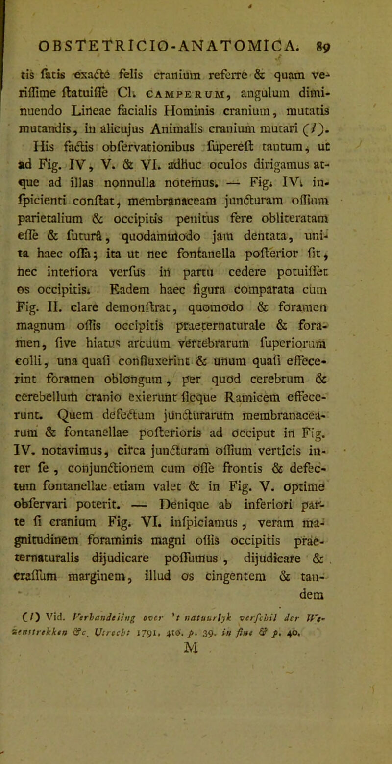 1 ^ tis fatis -exatte felis cranium referre & quam ve* riffime flatuifle Ch camperum, angulum dimi- nuendo Liileae facialis Hominis cranium, mutatis mutandis, in alicujus Animalis cranium mutari (/). His factis obfervationibus fuperefl tantum* ut ad Fig. IV, V. & VI. adhuc oculos dirigamus at- que ad illas nonnulla notemus. — Figi IV; in- fpicienti conflat, membranaceam juntturam offium parietalium & occipitis penitus fere obliteratam efle & futuri, quodammodo jam dentata, uni- ta haec ofla; ita ut nec fontanella pofterior fit, ftec interiora verfus iii partu cedere potuifier. os occipitis* Eadem haec figura comparata cum Fig. II. clare demonftrat, quomodo & foramen magnum ofiis occipitis praeternaturale & fora- men, five hiatus arcuum vertebrarum fuperiorum colli, una quafi confluxerint & unum quafi effece- rint foramen oblongum, per quod cerebrum & cerebellum cranio exierunt flcque Ramicem effece- runt. Quem defeftum juncturarum membranacea- rum & fontanellae poftcrioris ad occiput in Fig. IV. notavimus, circa jun<5turam oflium verticis in- ter fe , conjundtionem cum Offe frontis & defec- tum fontanellae etiam valet & in Fig. V. Optime obfervari poterit. — Denique ab inferiori paV- te fi cranium Fig. VI. infpiciamus, veram ma- gnitudinem foraminis magni offis occipitis prae- tematuralis dijudicare poffumus , dijudicare & craffum marginem, illud os cingentem & tan- dem (/) Vid. Verbandeiing over 't natuurlyk verfcbil der U'e- semtrtkken d?ct Uirecb: 1791. 4-tO. p. 39. in fine & f. 40, M
