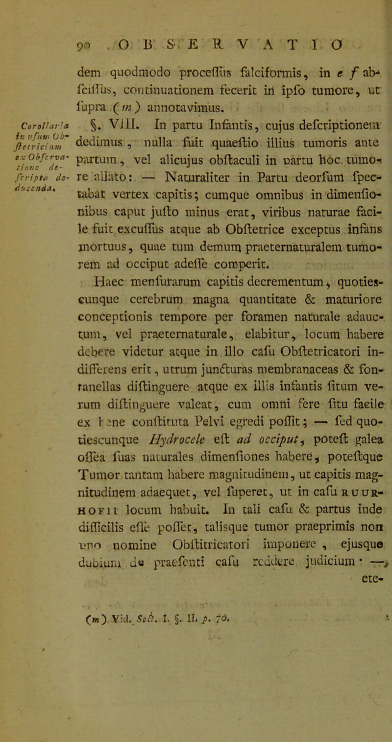 Corollaria in uftttn (Jb- Jiet rici nm ex Obfcrva• tionc de- fcripta de- docenda» dem quodmodo proceffiis falciformis, in e f al> fcillus, continuationem fecerit in ipfo tumore, ut fupra (/«) annotavimus. §. VJII. In partu Infantis, cujus defcriptionem dedimus , nulla fuit quaeltio illius tumoris ante partum, vel alicujus obftaculi in nartu hoc tumo-> re allato: — Naturaliter in Partu deorfum fpec- tabat vertex capitis; cumque omnibus in dimenfio- nibus caput julto minus erat, viribus naturae faci- le fuit exculfus atque ab Obftetrice exceptus infans mortuus, quae tum demum praeternaturalem tumo- rem ad occiput adelfe comperit. Haec menfurarum capitis decrementum, quoties- cunque cerebrum magna quantitate & maturiore conceptionis tempore per foramen naturale adauc- tum, vel praeternaturale, elabitur, locum habere debere videtur atque in illo cafu Obftetricatori in- differens erit, utrum junfturas membranaceas & fon- ranellas diftinguere atque ex illis infantis litum ve- rum dillinguere valeat, cum omni fere fitu facile ex f ene conftituta Pelvi egredi poffit; — fed quo- tiescunque Hydrocele eft ad occiput, poteft galea olfea fuas naturales dimenfiones habere, poteftque Tumor tantam habere magnitudinem, ut capitis mag- nitudinem adaequet, vel fuperet, ut in cafuRuuR- hofii locum habuit. In tali cafu & partus inde difficilis cfle poflet, talisque tumor praeprimis non imo nomine Obftitricatori imponere , ejusque dubium u« praefenti cafu reddere judicium * —, ete-