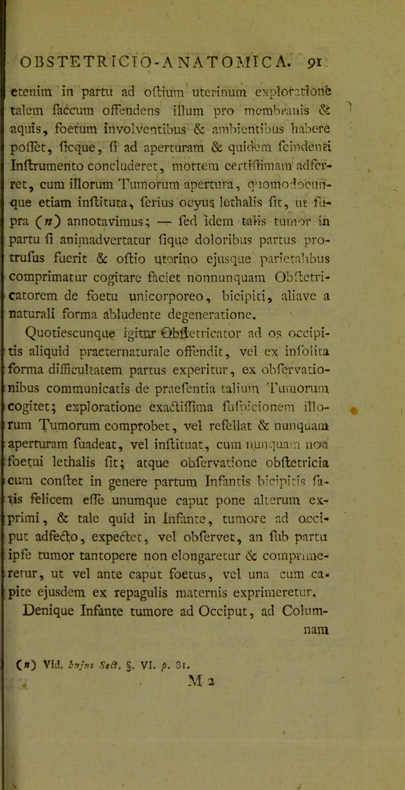 etenim in partu ad odium uterinum exploratione talem faecum offendens illum pro membranis & aquis, foetum involventibus & ambientibus habere poflet, ficque, fi ad aperturam & quidem fcindenti Inftrumento concluderet, mortem certlflimam adfer- ret, cum illorum Tumorum apertura, qeomodocun- que etiam indi tuta, ferius ocyug lethalis fit, ut fu- pra (n) annotavimus; — fed idem talis tumor in partu fi animadvertatur fique doloribus partus pro- trufus fuerit & oflio qtorino ejusque parietalibus comprimatur cogitare fheiet nonnunquam Qbdetri- catorem de foetu unicorporeo, bicipiti, aliavc a naturali forma abludente degeneratione. Quotiescunque igitur Qbftetricator ad os occipi- tis aliquid praeternaturale offendit, vel ex infolita forma difficultatem partus experitur, ex obfervatio- nibus communicatis de praefentia talium Tumorum cogitet; exploratione exadliffnna fufpicionem illo- r rum Tumorum comprobet, vel refellat & nunquam aperturam fuadeat, vel indituat, cum nunquam noa foetui lethalis fit; atque obfervatione obdetricia cum condet in genere partum Infantis bicipitis fa- tis felicem ede unumque caput pone alterum ex- primi, & tale quid in Infante, tumore ad occi- put adfedlo, expediet, vel obfervet, an fub partu ipfe tumor tantopere non elongaretur & comprime- retur, ut vel ante caput foetus, vel una cum ca- pite ejusdem ex repagulis maternis exprimeretur. Denique Infante tumore ad Occiput, ad Colum- nam C») Vici, bnjni Se a. §. VI. p. 3l. M 2 A