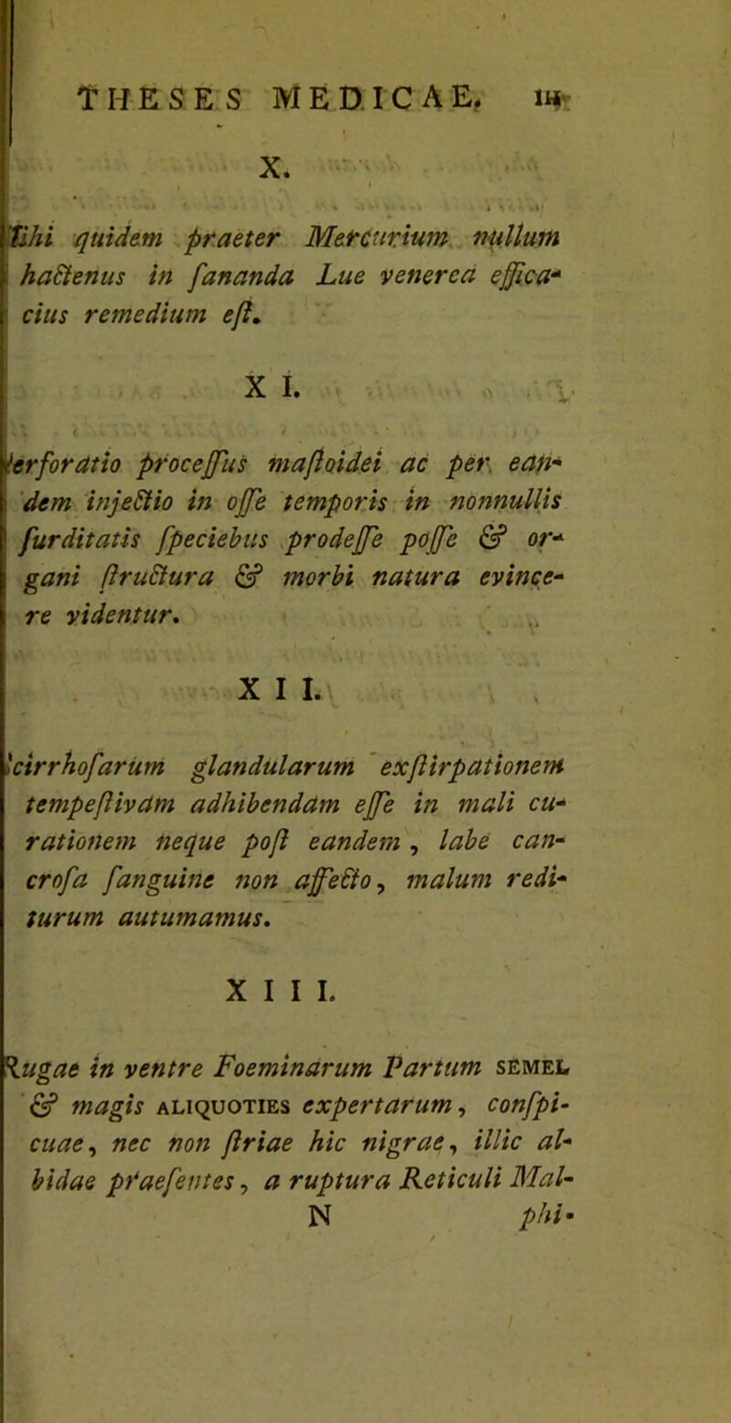 T I-I £ S E S MEDICAE. 1« X. ■ , Uihi quidem praeter Mercurium nullum t haftenus in fananda Lue venerca ejjlca* | cius remedium efl. Perforatio proceffus maftoidei ac per e an* : dem injettio in offe temporis in nonnullis ' furditatis fpeciebus prodejfe pojfe & or- i gani (IruSlura & morbi natura evince- i re videntur. X I I. 'ctrrhofarum glandularum exfirpaiionent tempeflivam adhibendam ejfe in mali cu- rationem neque pof eandem , labe can- crofa fanguine non ajfebio, malum redi- turum autumamus. XIII. \ugae in ventre Foeminarum Partum semel magis aliquoties expertarum, confpi- cuae, nec non jlriae hic nigrae, i/Z/c <?/- pVaefentes, # ruptura Reticuli Mal- N phi •