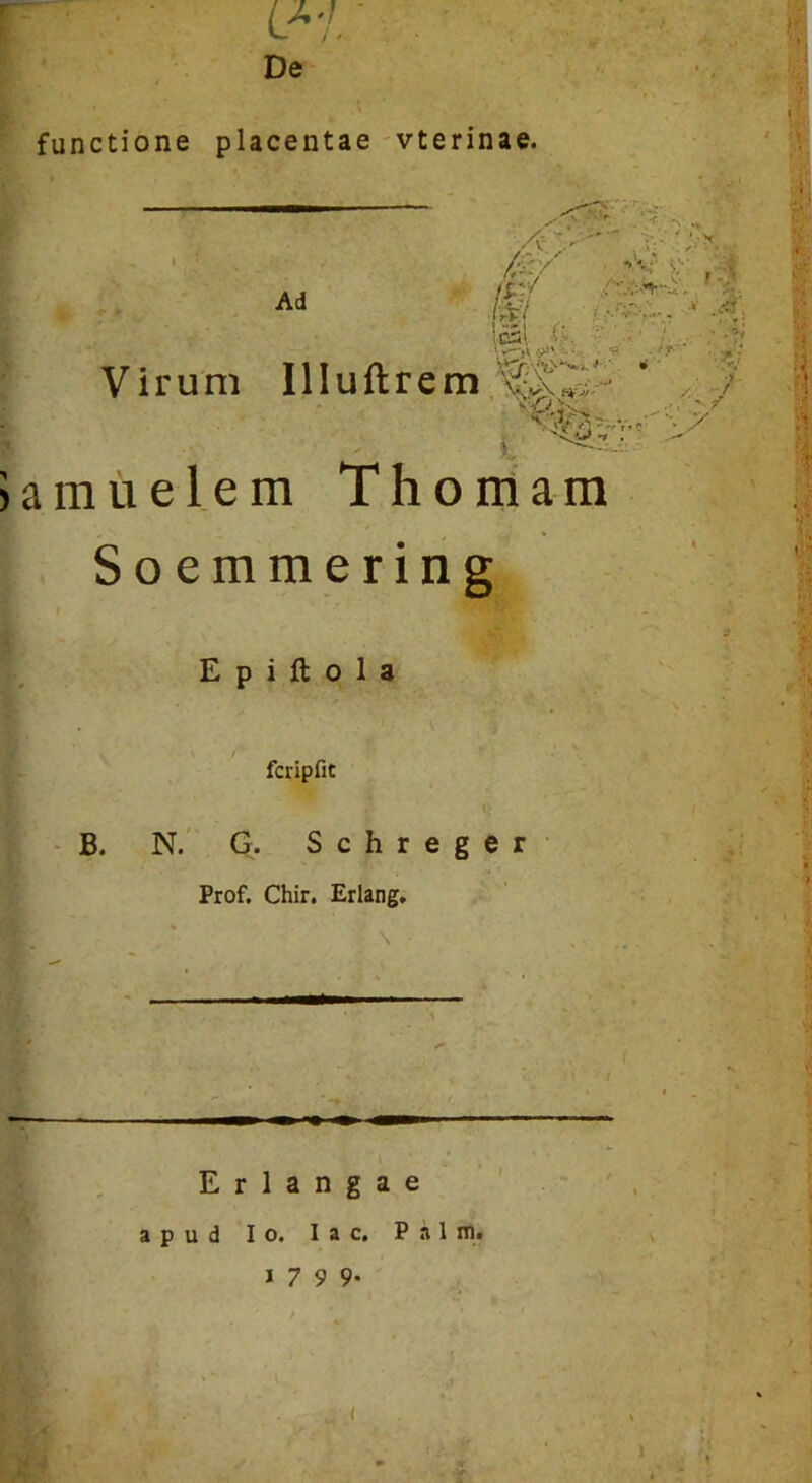 U'1. De functione placentae -vterinae. ' .t* j>' y.v. V . fX'/ \‘K' Ad lat (k , ,. Virum Illuftrem ' >* jamuelem Thoniam S o e m m e r i n g E p i ft o 1 a fcripfit t‘ B. N.' G. Schreger Prof. Chir. Erlang, ■/'A . E r 1 a n g a e apud Io. lac. Palm» f *