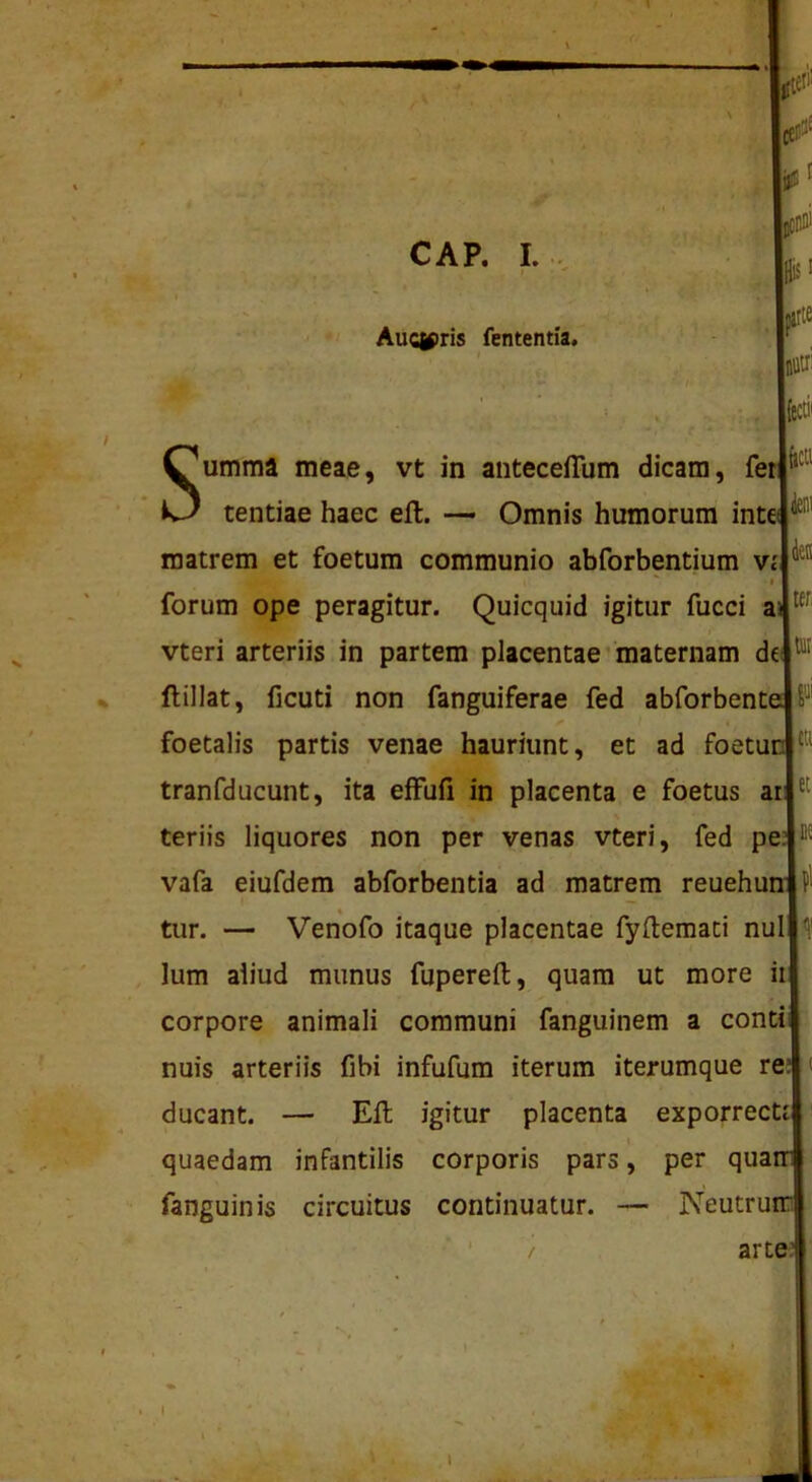 Aucif>ris fententia. h J - X • . Jv/fl Summa meae, vt in anteceffum dicam, fe* tentiae haec eft. •— Omnis humorum int: matrem et foetum communio abforbentium vi I forum ope peragitur. Quicquid igitur fucci a‘ vteri arteriis in partem placentae • maternam dc flillat, ficuti non fanguiferae fed abforbent; foetalis partis venae hauriunt, et ad foetu: tranfducunt, ita efFufi in placenta e foetus ai teriis liquores non per venas vteri, fed pe: vafa eiufdem abforbentia ad matrem reuehui tiir. — Venofo itaque placentae fyftemati nui Ium aliud munus fupereft, quam ut more i corpore animali communi fanguinem a conti nuis arteriis fibi infufum iterum iterumque re: ducant. — Eli igitur placenta exporrect' quaedam infantilis corporis pars, per qua fanguinis circuitus continuatur. — Neutru