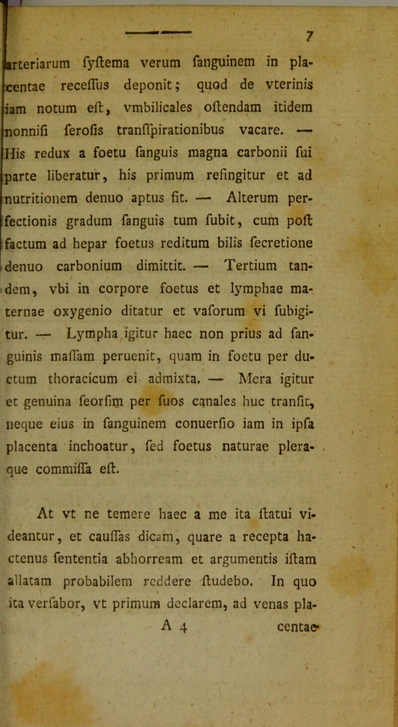 r — centae receflus deponit; quod de vterinis dam notum eft, vmbilicales oftendam itidem nonnifi ferofis tranffpirationibus vacare. — His redux a foetu fanguis magna carbonii fui parte liberatur, his primum refingitur et ad nutritionem denuo aptus fit. — Alterum per- fectionis gradum fanguis tum fubit, cum pofl: ; factum ad hepar foetus reditum bilis fecretione denuo carbonium dimittit. — Tertium tan- dem, vbi in corpore foetus et lymphae ma- ternae oxygenio ditatur et vaforum vi fubigi- tur. — Lympha,igitur haec non prius ad fan- gLiinis maflam peruenit, quam in foetu per du- t ctum thoracicum ei admixta. — Mera igitur et genuina feorfim per fuos canales huc tranfit, neque eius in fanguinem conuerfio iam in ipfa placenta inchoatur, fed foetus naturae plera- . s que comraiffa eft. f \ At vt ne temere haec a me ita ftatui vi- deantur, et cauflas dicam, quare a recepta ha- % ctenus fententia abhorream et argumentis iftam allatam probabilem reddere ftudebo. In quo ita verfabor, vt primum declarem, ad venas pla- A 4 centae* \ t