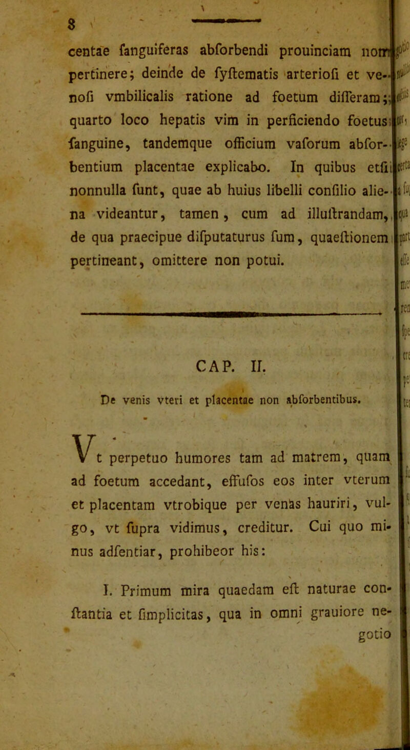 centae fanguiferas abforbendi prouinciam no; pertinere; deinde de fyftematis arteriofi et ve- nofi vmbilicalis ratione ad foetum difleram; quarto loco hepatis vim in perficiendo foetus;| fanguine, tandemque officium vaforum abfor- bentium placentae explicabo. In quibus etliil nonnulla funt, quae ab huius libelli confilio alie- | na videantur, tamen, cum ad illullrandam, de qua praecipue difputaturus fura, quaeftionemi| pertineant, omittere non potui. Illi-' iit, icef!2 |fu| bli} V, tffe r l;ea fpe CAP. II. , _ i De venis vteri et placentae non abforbentibus. |(TS \f tei t perpetuo humores tam ad'matrem, quam ad fbetum accedant, effufos eos inter vcerum et placentam vtrobique per venSs hauriri, vul- go, vt fupra vidimus, creditur. Cui quo mi- nus adfentiar, prohibeor his: I.'Primum mira quaedam efl naturae con- flantia et fimplicitas, qua in omni grauiore ne- * . gotio