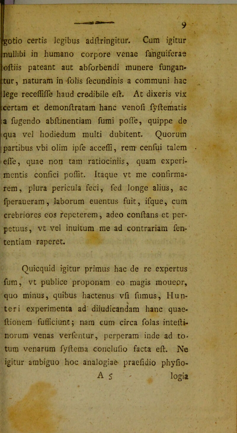 —«.i— ^ . gotio certis Jegibus adflringitur. Cum igitur nuliibi in humano corpore venae fanguiferae oftiis pateant aut abforbendi munere fungan- tur, naturam in folis fecundinis a communi hac lege receflifle haud credibile eft. At dixeris vix certam et demonflratam hanc venofi fyftematis a fugendo abflinentiam fumi poITe, quippe de qua vel hodiedum multi dubitent. Quorum partibus vbi olim ipfe accefli, rem- cenfui talem • efle, quae non tam ratiociniis, quam experi- mentis confici poflit. Itaque vt me confirma- rem, plura pericula feci, fed longe alius, ac fperaueram, laborum euentus fuit, ifque, cum crebriores eos fepeterem, adeo conflans et per- petuus, vt vel inuitum me ad contrariam fen-’ tentiam raperet. f * Quicquid igitur primus hac de re expertus fum, vt publice proponam eo magis mouepr, quo minus, quibus hactenus vfi fumus, Hun- . V teri experimenta ad' diiudicandam hanc quae- llionem fufficiunt; nam cum circa folas intefli- norum venas verfeiuur, perperam inde ad to- tum venarum fyftema conclufio facta eft. Ne igitur ambiguo hoc analogiae^ praefidio phyfio- A 5 ' ■ logia