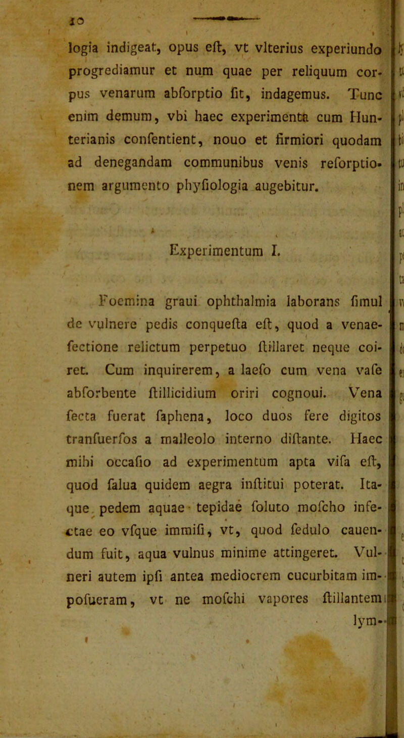 s iO logia indigeat, opus eft, vt vlterius experiundo progrediamur et num quae per reliquum cor- pus venarum abforptio fit, indagemus. Tunc enim demum, vbi haec experimenta cum Hun- terianis confentient, nouo et firmiori quodam ad denegandam communibus venis reforptio» nem argumento phyfiologia augebitur. * Experimentum I. U tt fi pl tii (1) in P' ic f t3 Foemina graui Ophthalmia laborans fimul de vulnere pedis conquefta eft, quod a venae- I fectione relictum perpetuo ftillaret neque coi- ret. Cum inquirerem, a laefo cum vena vafe abforbente ftillicidium oriri cognoui. Vena fecta fuerat faphena, loco duos fere digitos tranfuerfos a malleolo interno diftante. Haec mihi occafio ad experimentum apta vifa eft, quod falua quidem aegra inftitui poterat. Ita- que. pedem aquae - tepidae foluto mofcho infe- ctae eo vfque imraifi, vt, quod fedulo cauen- dum fuit, aqua vulnus minime attingeret. V’'ul-- neri autem ipfi antea mediocrem cucurbitam im-- pofueram, vt- ne mofchi vapores ftillantem: lym-- VI e) e c ‘l \ I ! i