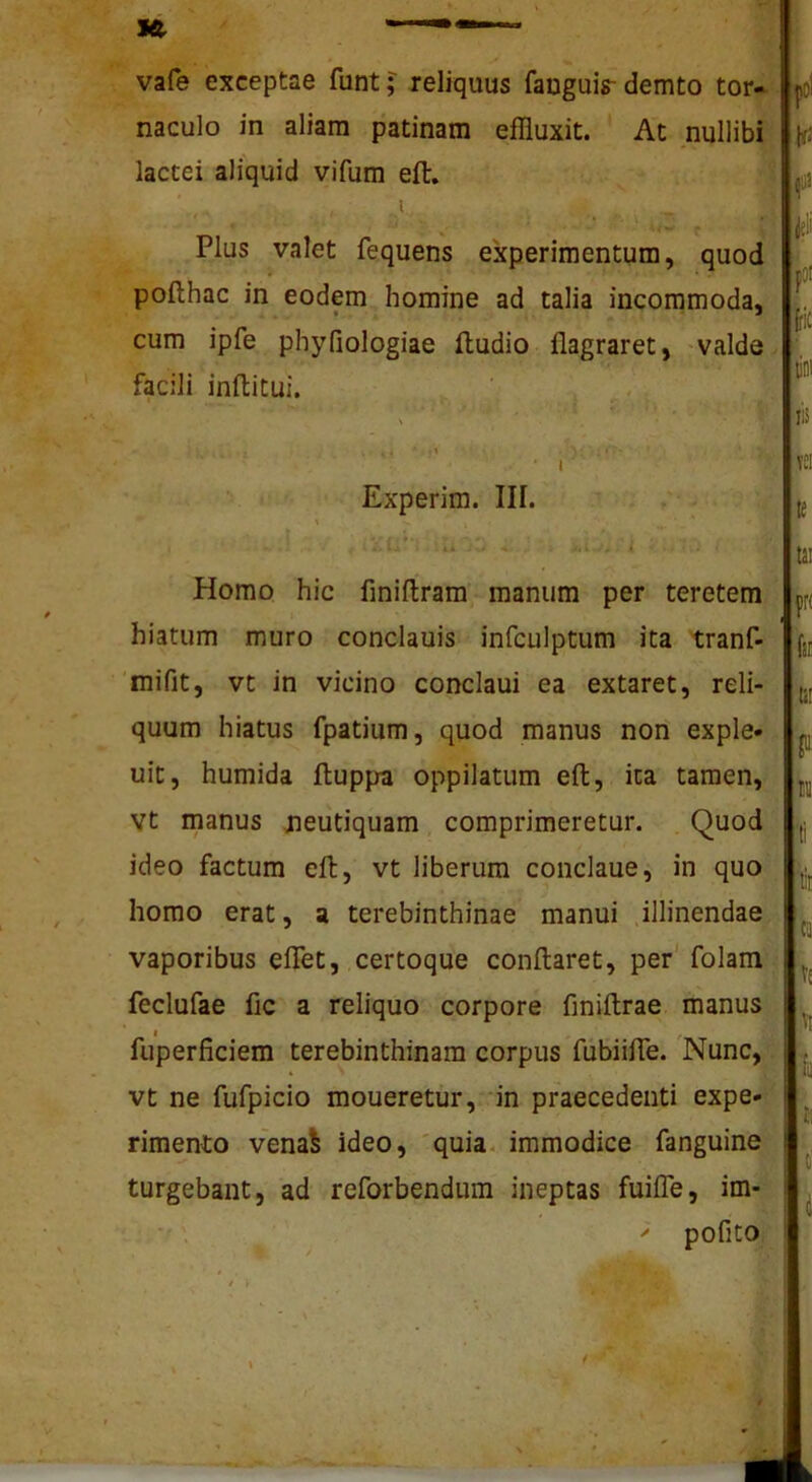 vafe exceptae funt; reliquus fauguis-demto tor- naculo in aliam patinam effluxit. At nullibi lactei aliquid vifum eft, t ; Plus valet fequens experimentum, quod pofthac in eodem homine ad talia incommoda, cum ipfe phyfiologiae ftudio flagraret, -valde facili inftitui. - - » , ■ .1 ■ I Experim. III. 4* -J .i Homo hic finiftram manum per teretem hiatum muro conclauis infculptum ita tranf- 'mifit, vt in vicino conclaui ea extaret, reli- quum hiatus fpatium, quod manus nori exple* uit, humida fluppa oppilatum eft, ita tamen, Vt manus jieutiquam comprimeretur. Quod ideo factum eft, vt liberum conclaue, in quo homo erat, a terebinthinae manui illinendae, vaporibus elTet, certoque conftaret, per' folam ^ feclufae fic a reliquo corpore finiftrae manus * I , , fuperficiem terebinthinam corpus fubiiffe. Nunc,‘‘ vt ne fufpicio moueretur, ‘in praecedenti expe* rimento venaS ideo, 'quia, immodice fanguine, turgebant, ad reforbendum ineptas fuifle, im- ' pofito