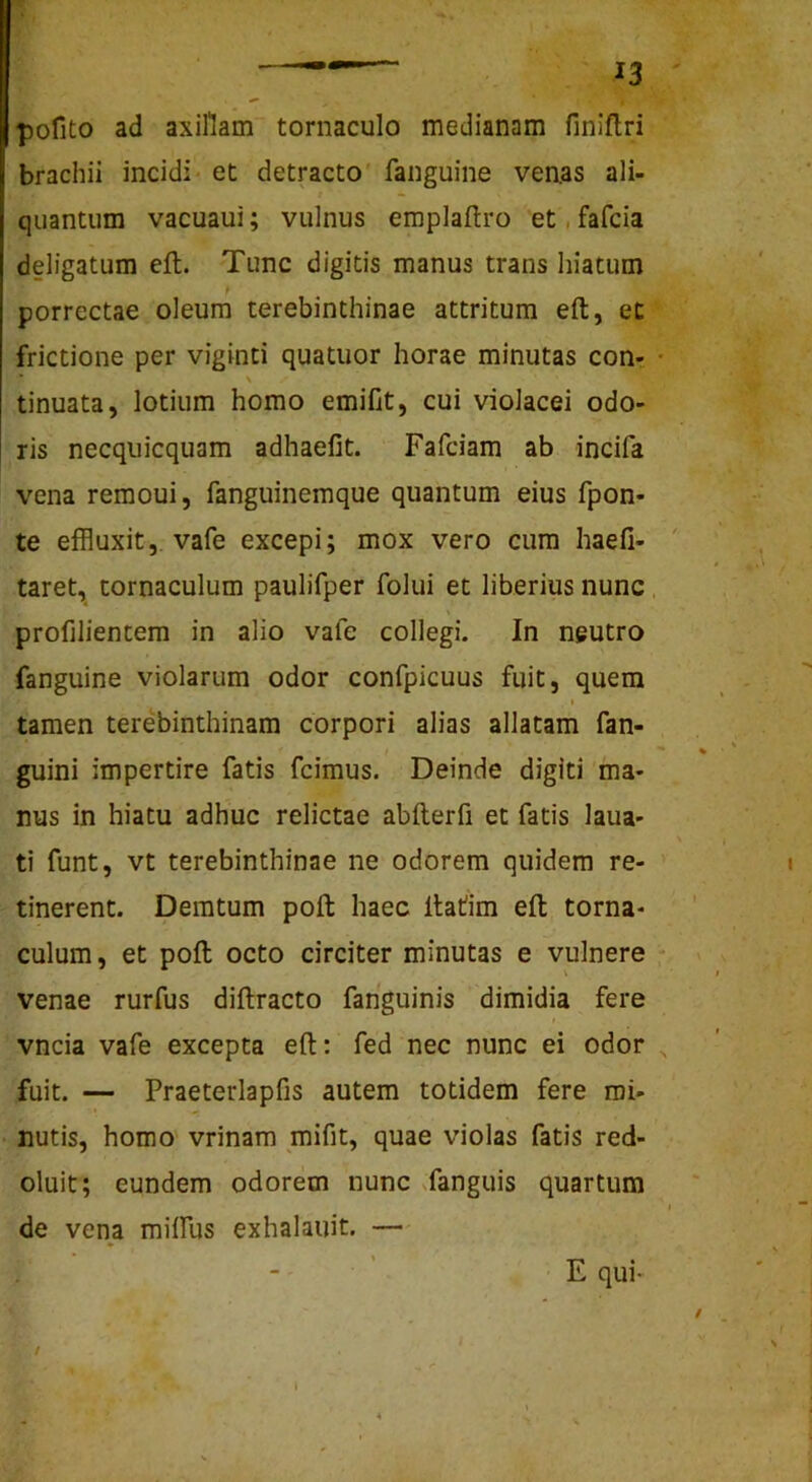 pofito ad axillam tomaculo medianam finiflri brachii incidi- et detracto fanguine venas ali- quantum vacuaui; vulnus emplaftro et, fafcia deligatum eft. Tunc digitis manus trans hiatum porrectae oleum terebinthinae attritum eft, et frictione per viginti quatuor horae minutas con- * \ tinuata, lotium homo emifit, cui violacei odo- ris necquicquam adhaefit. Fafciam ab incifa vena remoui, fanguinemque quantum eius fpon- te effluxit, vafe excepi; mox vero cura haefi- ' taret, tomaculum paulifper folui et liberius nunc profilientem in alio vafe collegi. In neutro fanguine violarum odor confpicuus fuit, quem I tamen terebinthinam corpori alias allatam fan- guini impertire fatis fcimus. Deinde digiti ma- nus in hiatu adhuc relictae abfterfi et fatis laua- ti funt, vt terebinthinae ne odorem quidem re- tinerent. Demtum poft haec Itatim eft toma- culum , et poft octo circiter minutas e vulnere venae rurfus diftracto fanguinis dimidia fere vncia vafe excepta eft; fed nec nunc ei odor ^ fuit. — Praeterlapfis autem totidem fere mi- nutis, homo' vrinam mifit, quae violas fatis red- oluit; eundem odorem nunc Nfanguis quartum de vena milfus exhalauit. — • ' E qui- /