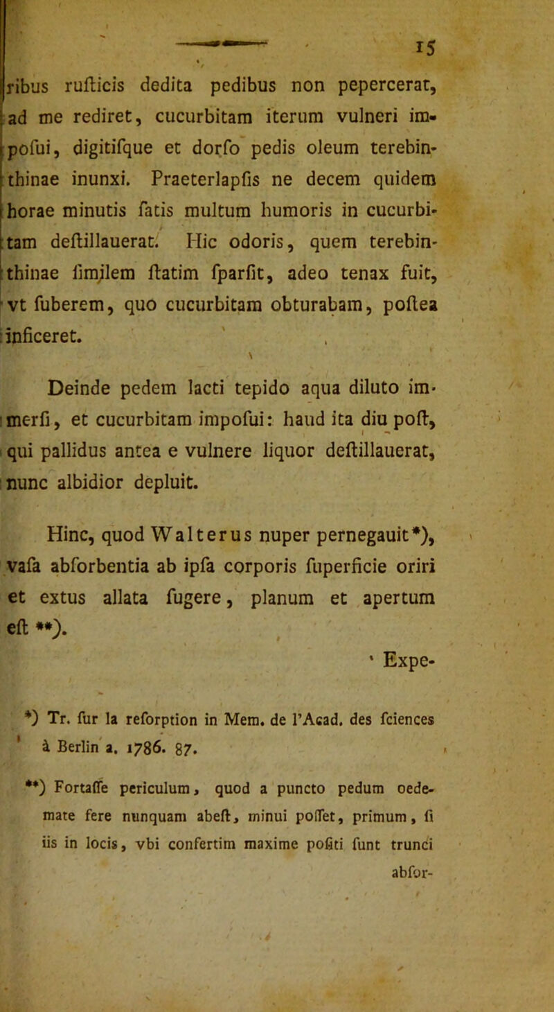 ribus ruflicis dedita pedibus non pepercerat, ad me rediret, cucurbitam iterum vulneri im- pofui, digitifque et dorfo pedis oleum terebin- thinae inunxi. Praeterlapfis ne decem quidem horae minutis fatis multum humoris in cucurbi- :tam deftillauerat; Hic odoris, quem terebin- thinae fimjlem ftatim fparfit, adeo tenax fuit, ' vt fuberem, quo cucurbitam obturabam, pollea I inficeret. Deinde pedem lacti tepido aqua diluto im* imerfi, et cucurbitam impofui: haud ita diu pofl:, 1 qui pallidus antea e vulnere liquor deftillauerat, nunc albidior depluit. Hinc, quod Walt erus nuper pernegauit*), vafa abforbentia ab ipfa corporis fuperficie oriri et extus allata fugere, planum et apertum eft **). * Expe- *) Tr. fur la reforption in Mem. de 1’Acad, des fciences ' i Berlina, 1786. 87. •*) Fortaffe periculum, quod a puncto pedum oede- mate fere nunquam abeft, minui pofiTet, primum, fi iis in locis, vbi confertim maxime pofiti funt trunci abfor-