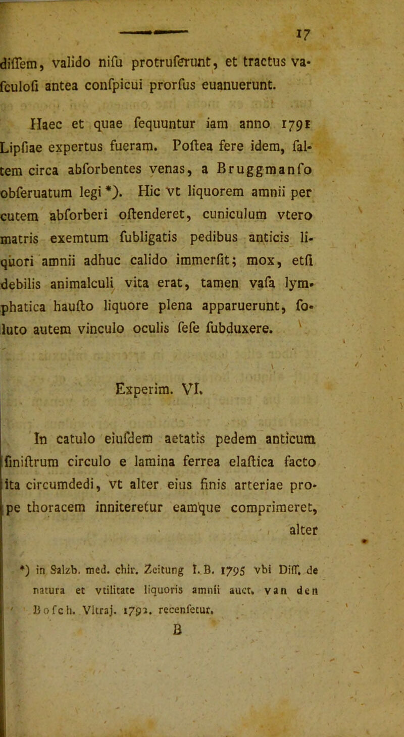 dilTem, valido nifu protruferunt, et tractus va* fculofi antea confpicui prorfus euanuerunt. t Haec et quae fequuntur iam anno 1791 Lipfiae expertus fueram. Poftea fere idem, fal- tem circa abforbentes venas, a Bruggmanfo obferuatum legi *}. Hic vt liquorem amnii per cutem abforberi offenderet, cuniculum vtero matris exemtum fubligatis pedibus anticis^ li- quori amnii adhuc calido immerfit; mox, etfi debilis animalculi vita erat, tamen vafa lym- phatica haufto liquore plena apparuerunt, fo- luto autem vinculo oculis fefe fubduxere. ' \ . Experim. VT. 'In catulo eiufdem aetatis pedem anticum finiflrum circulo e lamina ferrea elaftica facto ita circumdedi, vt alter eius finis arteriae pro- pe thoracem inniteretur eamque comprimeret, alter *) in Salzb. med. chir. Zcitung I. B. 1795 vbi DifT, de natura et vtilitate liquoris amnii auct. van den Bofch. Vltraj. 1793. recenfecur. B •